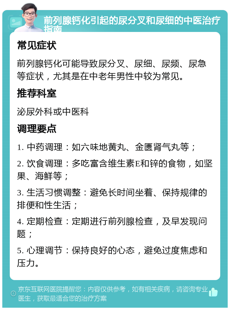 前列腺钙化引起的尿分叉和尿细的中医治疗指南 常见症状 前列腺钙化可能导致尿分叉、尿细、尿频、尿急等症状，尤其是在中老年男性中较为常见。 推荐科室 泌尿外科或中医科 调理要点 1. 中药调理：如六味地黄丸、金匮肾气丸等； 2. 饮食调理：多吃富含维生素E和锌的食物，如坚果、海鲜等； 3. 生活习惯调整：避免长时间坐着、保持规律的排便和性生活； 4. 定期检查：定期进行前列腺检查，及早发现问题； 5. 心理调节：保持良好的心态，避免过度焦虑和压力。