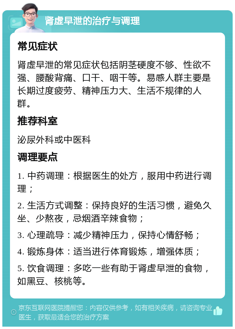 肾虚早泄的治疗与调理 常见症状 肾虚早泄的常见症状包括阴茎硬度不够、性欲不强、腰酸背痛、口干、咽干等。易感人群主要是长期过度疲劳、精神压力大、生活不规律的人群。 推荐科室 泌尿外科或中医科 调理要点 1. 中药调理：根据医生的处方，服用中药进行调理； 2. 生活方式调整：保持良好的生活习惯，避免久坐、少熬夜，忌烟酒辛辣食物； 3. 心理疏导：减少精神压力，保持心情舒畅； 4. 锻炼身体：适当进行体育锻炼，增强体质； 5. 饮食调理：多吃一些有助于肾虚早泄的食物，如黑豆、核桃等。