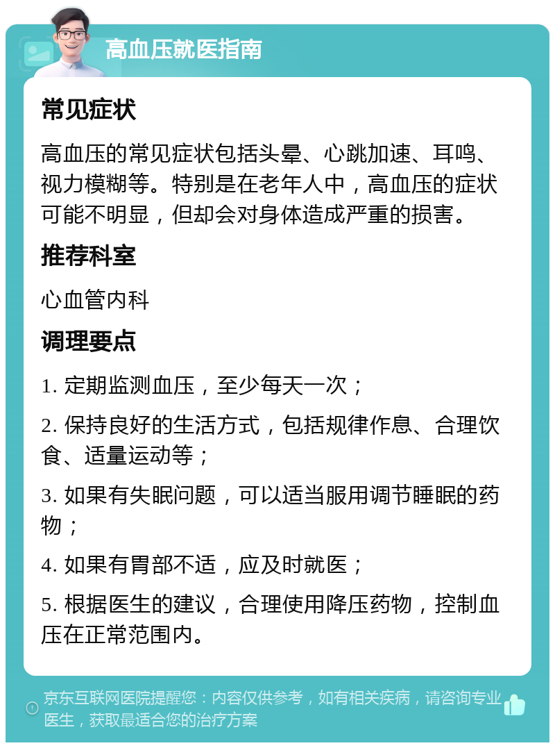 高血压就医指南 常见症状 高血压的常见症状包括头晕、心跳加速、耳鸣、视力模糊等。特别是在老年人中，高血压的症状可能不明显，但却会对身体造成严重的损害。 推荐科室 心血管内科 调理要点 1. 定期监测血压，至少每天一次； 2. 保持良好的生活方式，包括规律作息、合理饮食、适量运动等； 3. 如果有失眠问题，可以适当服用调节睡眠的药物； 4. 如果有胃部不适，应及时就医； 5. 根据医生的建议，合理使用降压药物，控制血压在正常范围内。