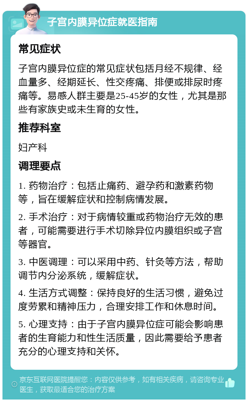 子宫内膜异位症就医指南 常见症状 子宫内膜异位症的常见症状包括月经不规律、经血量多、经期延长、性交疼痛、排便或排尿时疼痛等。易感人群主要是25-45岁的女性，尤其是那些有家族史或未生育的女性。 推荐科室 妇产科 调理要点 1. 药物治疗：包括止痛药、避孕药和激素药物等，旨在缓解症状和控制病情发展。 2. 手术治疗：对于病情较重或药物治疗无效的患者，可能需要进行手术切除异位内膜组织或子宫等器官。 3. 中医调理：可以采用中药、针灸等方法，帮助调节内分泌系统，缓解症状。 4. 生活方式调整：保持良好的生活习惯，避免过度劳累和精神压力，合理安排工作和休息时间。 5. 心理支持：由于子宫内膜异位症可能会影响患者的生育能力和性生活质量，因此需要给予患者充分的心理支持和关怀。