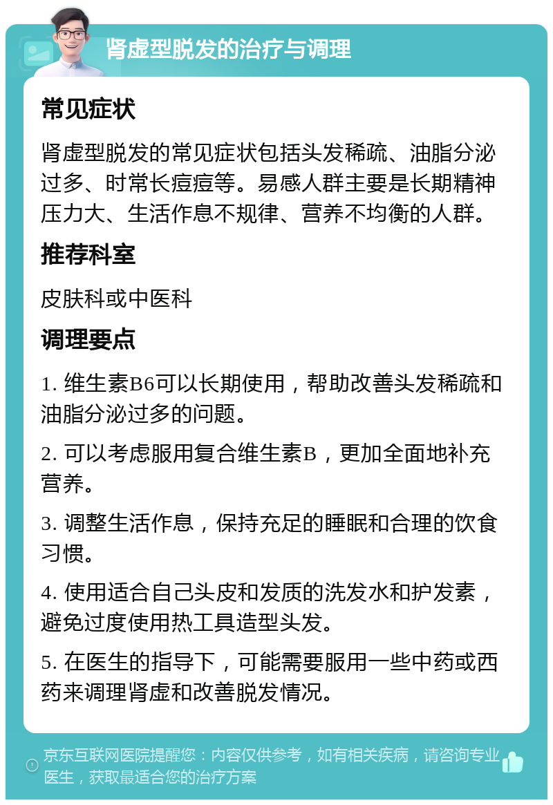 肾虚型脱发的治疗与调理 常见症状 肾虚型脱发的常见症状包括头发稀疏、油脂分泌过多、时常长痘痘等。易感人群主要是长期精神压力大、生活作息不规律、营养不均衡的人群。 推荐科室 皮肤科或中医科 调理要点 1. 维生素B6可以长期使用，帮助改善头发稀疏和油脂分泌过多的问题。 2. 可以考虑服用复合维生素B，更加全面地补充营养。 3. 调整生活作息，保持充足的睡眠和合理的饮食习惯。 4. 使用适合自己头皮和发质的洗发水和护发素，避免过度使用热工具造型头发。 5. 在医生的指导下，可能需要服用一些中药或西药来调理肾虚和改善脱发情况。