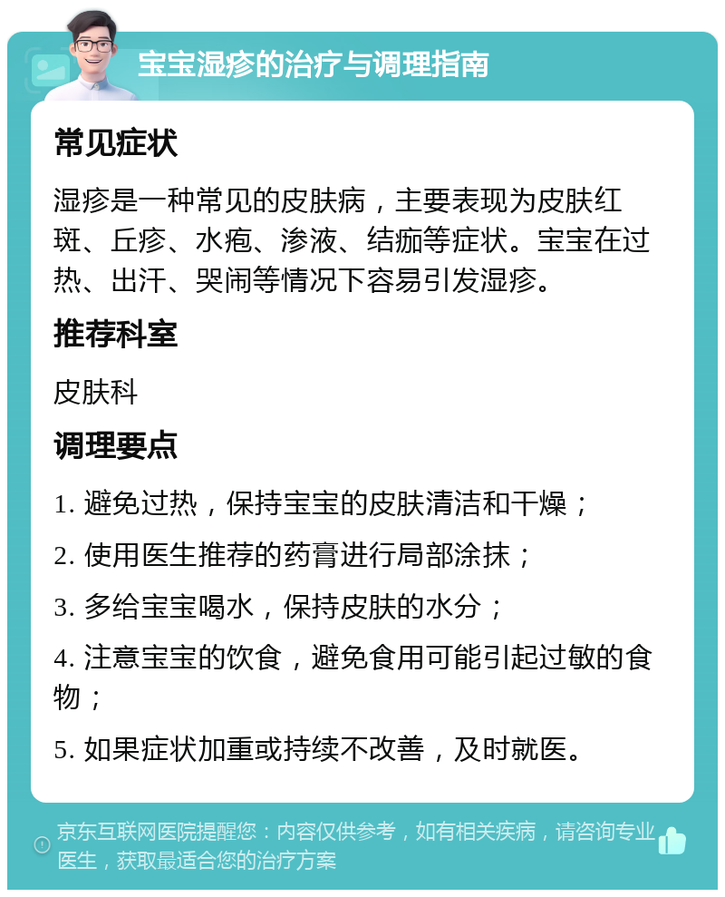 宝宝湿疹的治疗与调理指南 常见症状 湿疹是一种常见的皮肤病，主要表现为皮肤红斑、丘疹、水疱、渗液、结痂等症状。宝宝在过热、出汗、哭闹等情况下容易引发湿疹。 推荐科室 皮肤科 调理要点 1. 避免过热，保持宝宝的皮肤清洁和干燥； 2. 使用医生推荐的药膏进行局部涂抹； 3. 多给宝宝喝水，保持皮肤的水分； 4. 注意宝宝的饮食，避免食用可能引起过敏的食物； 5. 如果症状加重或持续不改善，及时就医。