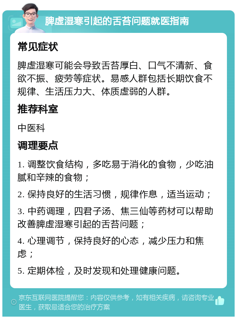 脾虚湿寒引起的舌苔问题就医指南 常见症状 脾虚湿寒可能会导致舌苔厚白、口气不清新、食欲不振、疲劳等症状。易感人群包括长期饮食不规律、生活压力大、体质虚弱的人群。 推荐科室 中医科 调理要点 1. 调整饮食结构，多吃易于消化的食物，少吃油腻和辛辣的食物； 2. 保持良好的生活习惯，规律作息，适当运动； 3. 中药调理，四君子汤、焦三仙等药材可以帮助改善脾虚湿寒引起的舌苔问题； 4. 心理调节，保持良好的心态，减少压力和焦虑； 5. 定期体检，及时发现和处理健康问题。