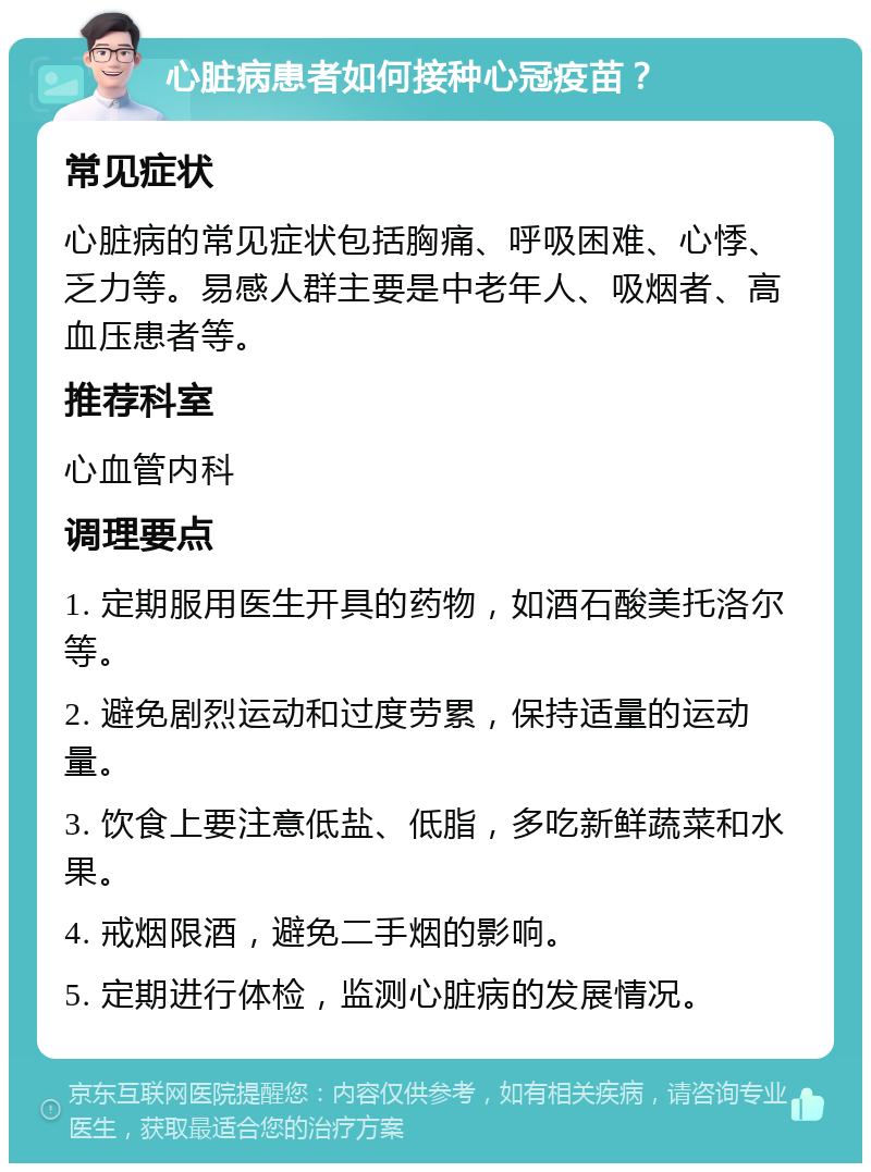 心脏病患者如何接种心冠疫苗？ 常见症状 心脏病的常见症状包括胸痛、呼吸困难、心悸、乏力等。易感人群主要是中老年人、吸烟者、高血压患者等。 推荐科室 心血管内科 调理要点 1. 定期服用医生开具的药物，如酒石酸美托洛尔等。 2. 避免剧烈运动和过度劳累，保持适量的运动量。 3. 饮食上要注意低盐、低脂，多吃新鲜蔬菜和水果。 4. 戒烟限酒，避免二手烟的影响。 5. 定期进行体检，监测心脏病的发展情况。