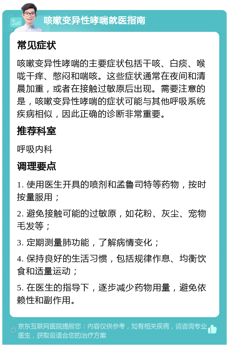 咳嗽变异性哮喘就医指南 常见症状 咳嗽变异性哮喘的主要症状包括干咳、白痰、喉咙干痒、憋闷和喘咳。这些症状通常在夜间和清晨加重，或者在接触过敏原后出现。需要注意的是，咳嗽变异性哮喘的症状可能与其他呼吸系统疾病相似，因此正确的诊断非常重要。 推荐科室 呼吸内科 调理要点 1. 使用医生开具的喷剂和孟鲁司特等药物，按时按量服用； 2. 避免接触可能的过敏原，如花粉、灰尘、宠物毛发等； 3. 定期测量肺功能，了解病情变化； 4. 保持良好的生活习惯，包括规律作息、均衡饮食和适量运动； 5. 在医生的指导下，逐步减少药物用量，避免依赖性和副作用。