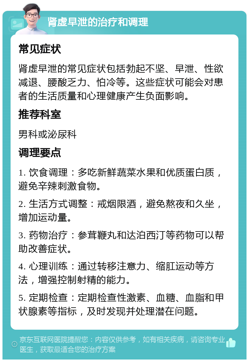 肾虚早泄的治疗和调理 常见症状 肾虚早泄的常见症状包括勃起不坚、早泄、性欲减退、腰酸乏力、怕冷等。这些症状可能会对患者的生活质量和心理健康产生负面影响。 推荐科室 男科或泌尿科 调理要点 1. 饮食调理：多吃新鲜蔬菜水果和优质蛋白质，避免辛辣刺激食物。 2. 生活方式调整：戒烟限酒，避免熬夜和久坐，增加运动量。 3. 药物治疗：参茸鞭丸和达泊西汀等药物可以帮助改善症状。 4. 心理训练：通过转移注意力、缩肛运动等方法，增强控制射精的能力。 5. 定期检查：定期检查性激素、血糖、血脂和甲状腺素等指标，及时发现并处理潜在问题。