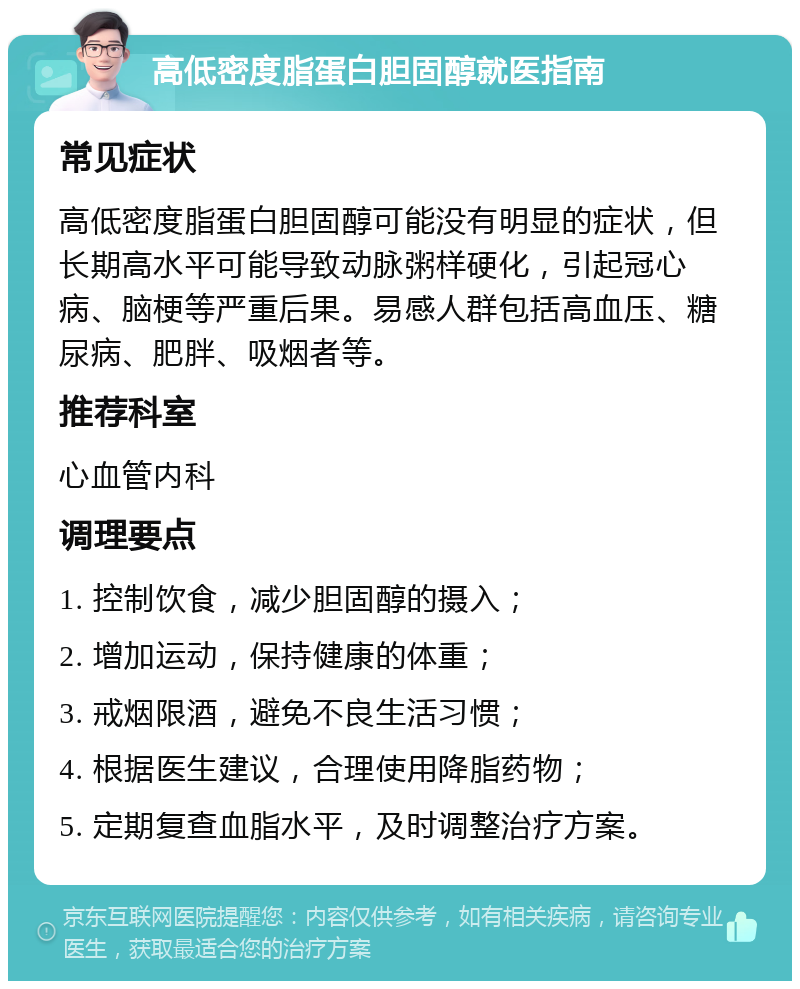 高低密度脂蛋白胆固醇就医指南 常见症状 高低密度脂蛋白胆固醇可能没有明显的症状，但长期高水平可能导致动脉粥样硬化，引起冠心病、脑梗等严重后果。易感人群包括高血压、糖尿病、肥胖、吸烟者等。 推荐科室 心血管内科 调理要点 1. 控制饮食，减少胆固醇的摄入； 2. 增加运动，保持健康的体重； 3. 戒烟限酒，避免不良生活习惯； 4. 根据医生建议，合理使用降脂药物； 5. 定期复查血脂水平，及时调整治疗方案。