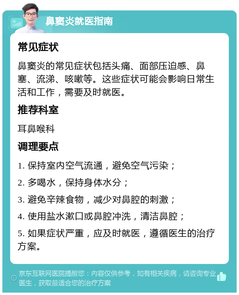 鼻窦炎就医指南 常见症状 鼻窦炎的常见症状包括头痛、面部压迫感、鼻塞、流涕、咳嗽等。这些症状可能会影响日常生活和工作，需要及时就医。 推荐科室 耳鼻喉科 调理要点 1. 保持室内空气流通，避免空气污染； 2. 多喝水，保持身体水分； 3. 避免辛辣食物，减少对鼻腔的刺激； 4. 使用盐水漱口或鼻腔冲洗，清洁鼻腔； 5. 如果症状严重，应及时就医，遵循医生的治疗方案。