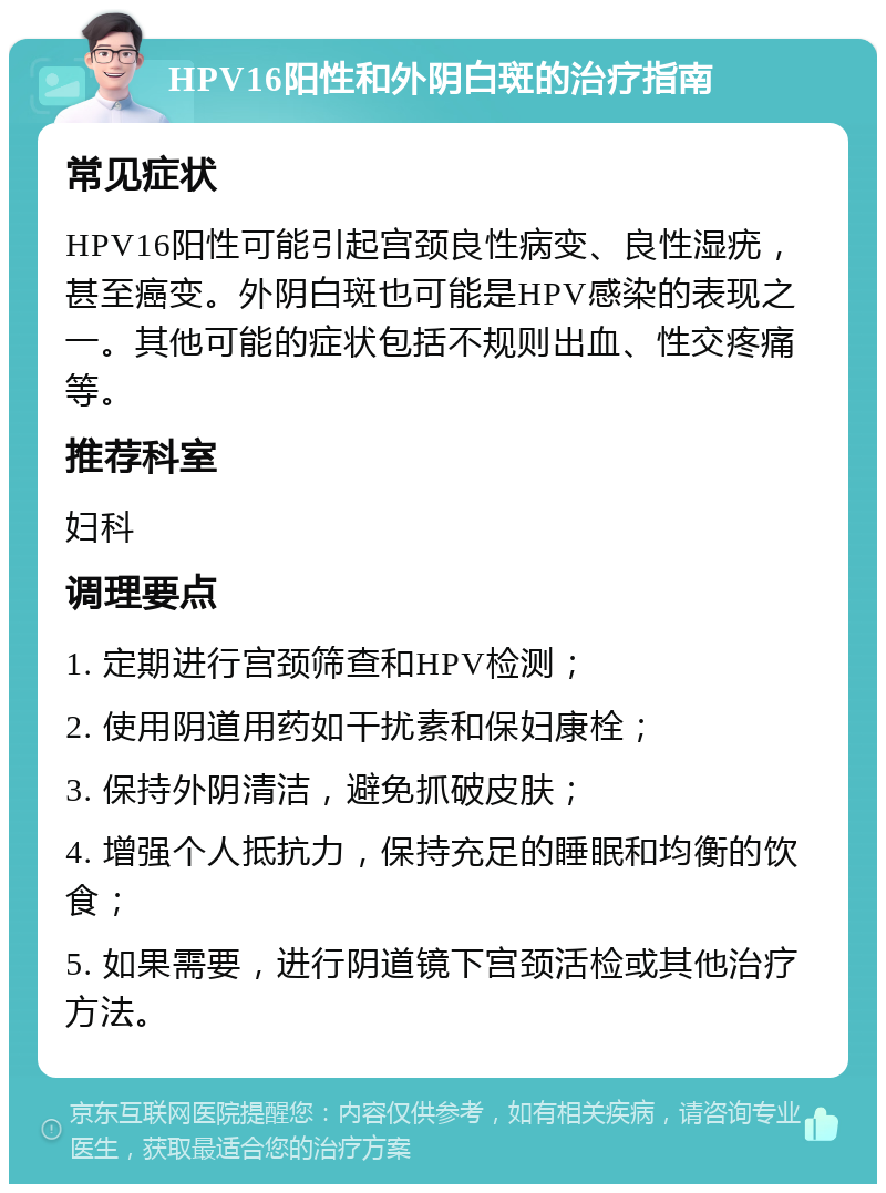 HPV16阳性和外阴白斑的治疗指南 常见症状 HPV16阳性可能引起宫颈良性病变、良性湿疣，甚至癌变。外阴白斑也可能是HPV感染的表现之一。其他可能的症状包括不规则出血、性交疼痛等。 推荐科室 妇科 调理要点 1. 定期进行宫颈筛查和HPV检测； 2. 使用阴道用药如干扰素和保妇康栓； 3. 保持外阴清洁，避免抓破皮肤； 4. 增强个人抵抗力，保持充足的睡眠和均衡的饮食； 5. 如果需要，进行阴道镜下宫颈活检或其他治疗方法。