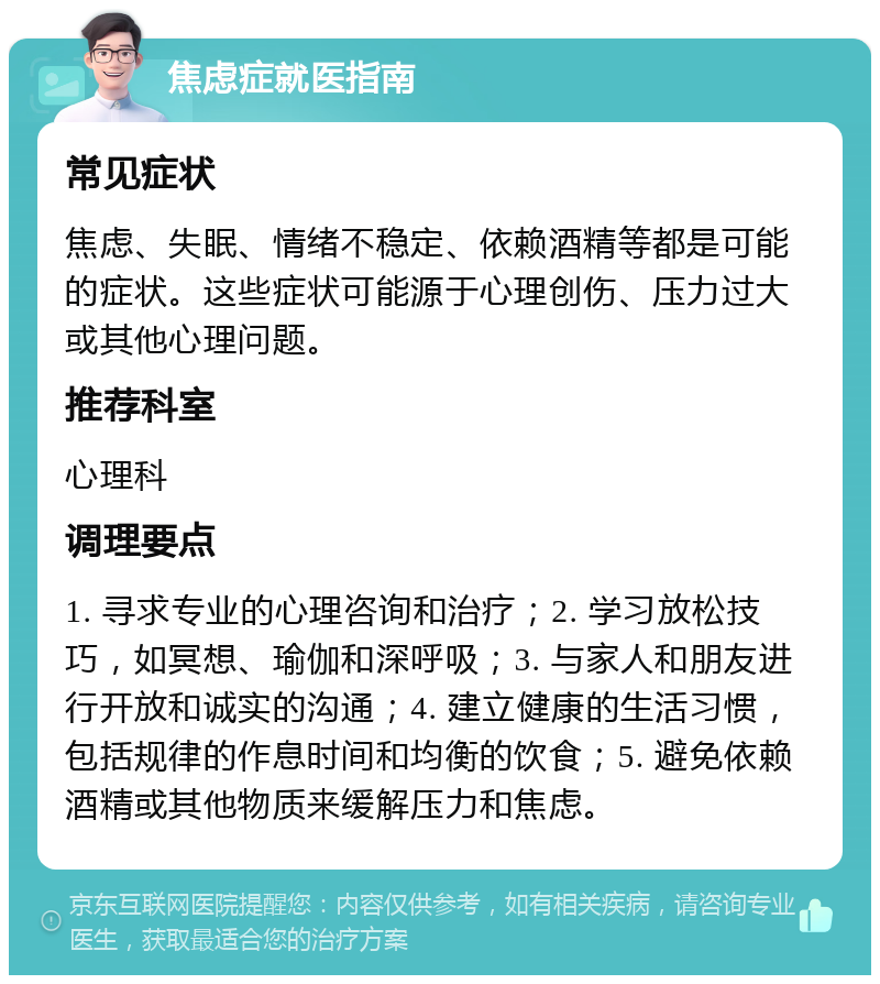 焦虑症就医指南 常见症状 焦虑、失眠、情绪不稳定、依赖酒精等都是可能的症状。这些症状可能源于心理创伤、压力过大或其他心理问题。 推荐科室 心理科 调理要点 1. 寻求专业的心理咨询和治疗；2. 学习放松技巧，如冥想、瑜伽和深呼吸；3. 与家人和朋友进行开放和诚实的沟通；4. 建立健康的生活习惯，包括规律的作息时间和均衡的饮食；5. 避免依赖酒精或其他物质来缓解压力和焦虑。