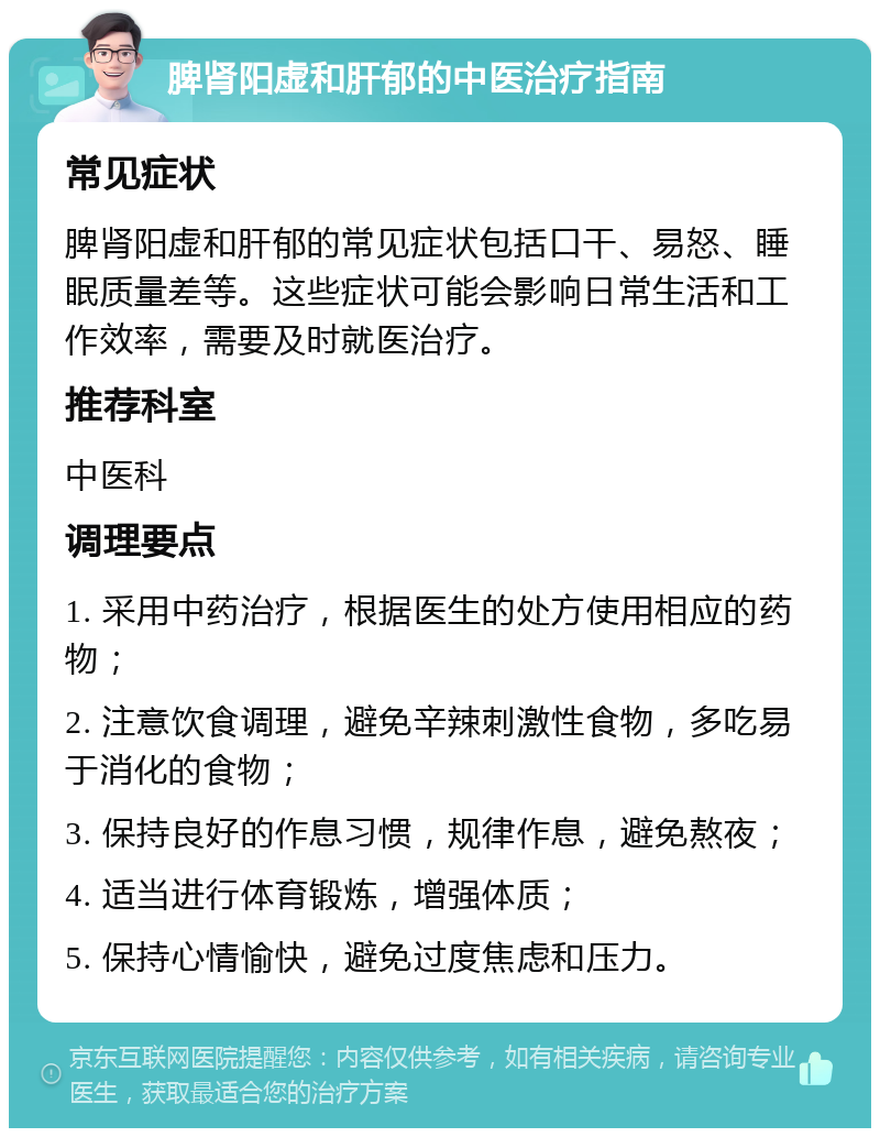 脾肾阳虚和肝郁的中医治疗指南 常见症状 脾肾阳虚和肝郁的常见症状包括口干、易怒、睡眠质量差等。这些症状可能会影响日常生活和工作效率，需要及时就医治疗。 推荐科室 中医科 调理要点 1. 采用中药治疗，根据医生的处方使用相应的药物； 2. 注意饮食调理，避免辛辣刺激性食物，多吃易于消化的食物； 3. 保持良好的作息习惯，规律作息，避免熬夜； 4. 适当进行体育锻炼，增强体质； 5. 保持心情愉快，避免过度焦虑和压力。