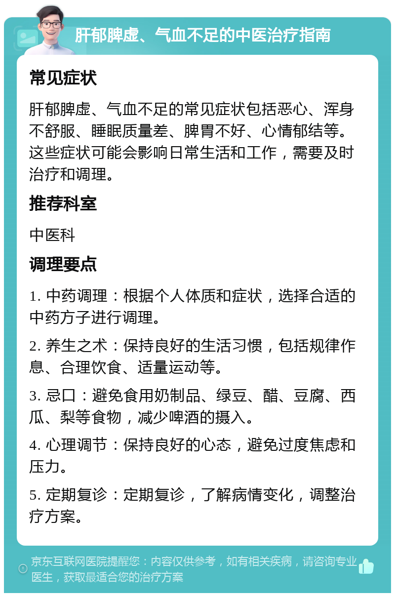 肝郁脾虚、气血不足的中医治疗指南 常见症状 肝郁脾虚、气血不足的常见症状包括恶心、浑身不舒服、睡眠质量差、脾胃不好、心情郁结等。这些症状可能会影响日常生活和工作，需要及时治疗和调理。 推荐科室 中医科 调理要点 1. 中药调理：根据个人体质和症状，选择合适的中药方子进行调理。 2. 养生之术：保持良好的生活习惯，包括规律作息、合理饮食、适量运动等。 3. 忌口：避免食用奶制品、绿豆、醋、豆腐、西瓜、梨等食物，减少啤酒的摄入。 4. 心理调节：保持良好的心态，避免过度焦虑和压力。 5. 定期复诊：定期复诊，了解病情变化，调整治疗方案。