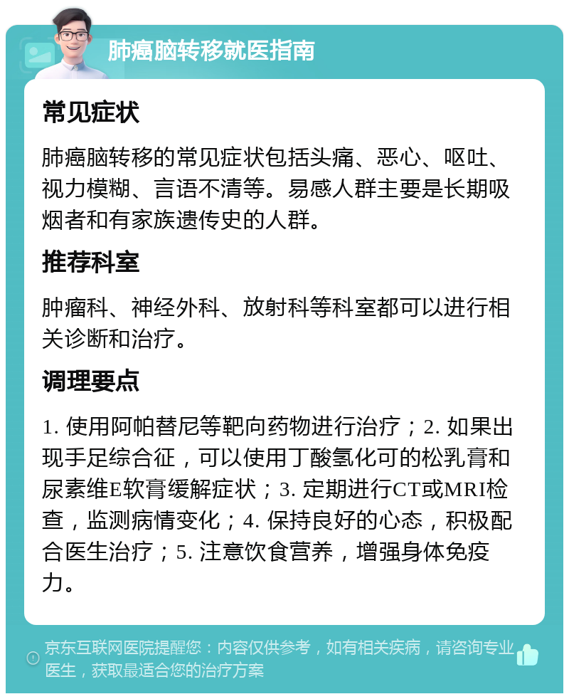 肺癌脑转移就医指南 常见症状 肺癌脑转移的常见症状包括头痛、恶心、呕吐、视力模糊、言语不清等。易感人群主要是长期吸烟者和有家族遗传史的人群。 推荐科室 肿瘤科、神经外科、放射科等科室都可以进行相关诊断和治疗。 调理要点 1. 使用阿帕替尼等靶向药物进行治疗；2. 如果出现手足综合征，可以使用丁酸氢化可的松乳膏和尿素维E软膏缓解症状；3. 定期进行CT或MRI检查，监测病情变化；4. 保持良好的心态，积极配合医生治疗；5. 注意饮食营养，增强身体免疫力。