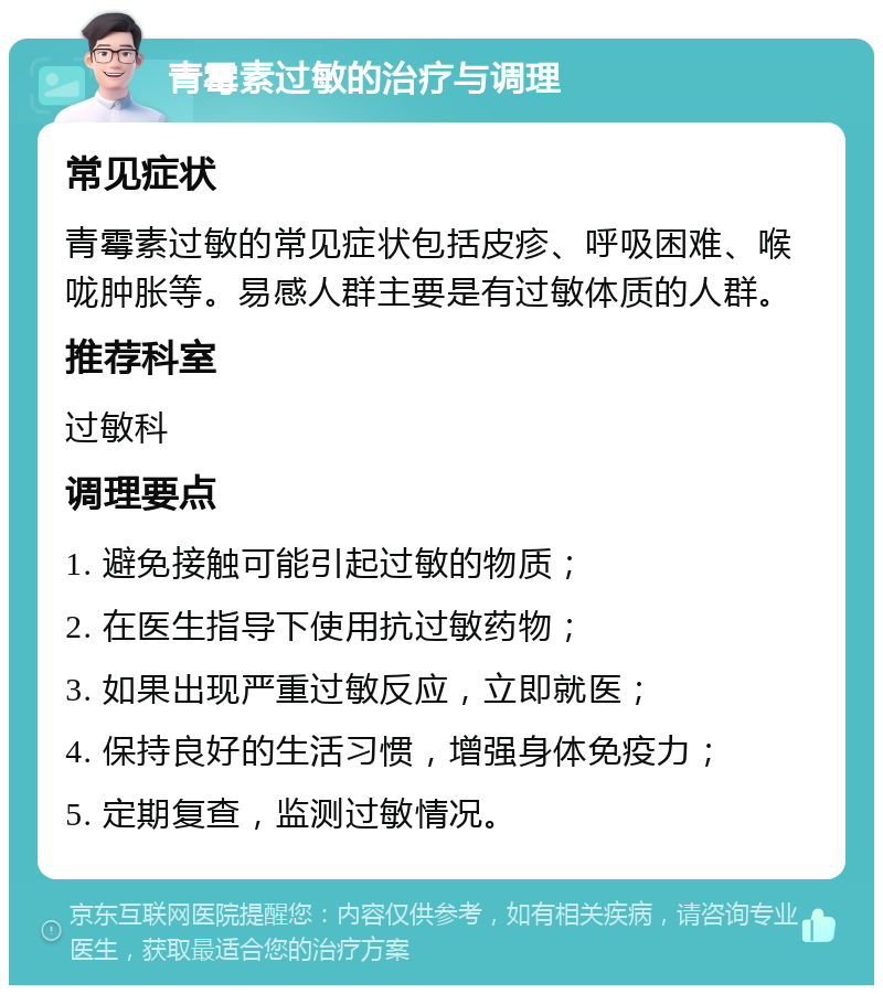 青霉素过敏的治疗与调理 常见症状 青霉素过敏的常见症状包括皮疹、呼吸困难、喉咙肿胀等。易感人群主要是有过敏体质的人群。 推荐科室 过敏科 调理要点 1. 避免接触可能引起过敏的物质； 2. 在医生指导下使用抗过敏药物； 3. 如果出现严重过敏反应，立即就医； 4. 保持良好的生活习惯，增强身体免疫力； 5. 定期复查，监测过敏情况。