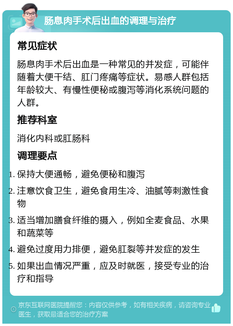 肠息肉手术后出血的调理与治疗 常见症状 肠息肉手术后出血是一种常见的并发症，可能伴随着大便干结、肛门疼痛等症状。易感人群包括年龄较大、有慢性便秘或腹泻等消化系统问题的人群。 推荐科室 消化内科或肛肠科 调理要点 保持大便通畅，避免便秘和腹泻 注意饮食卫生，避免食用生冷、油腻等刺激性食物 适当增加膳食纤维的摄入，例如全麦食品、水果和蔬菜等 避免过度用力排便，避免肛裂等并发症的发生 如果出血情况严重，应及时就医，接受专业的治疗和指导