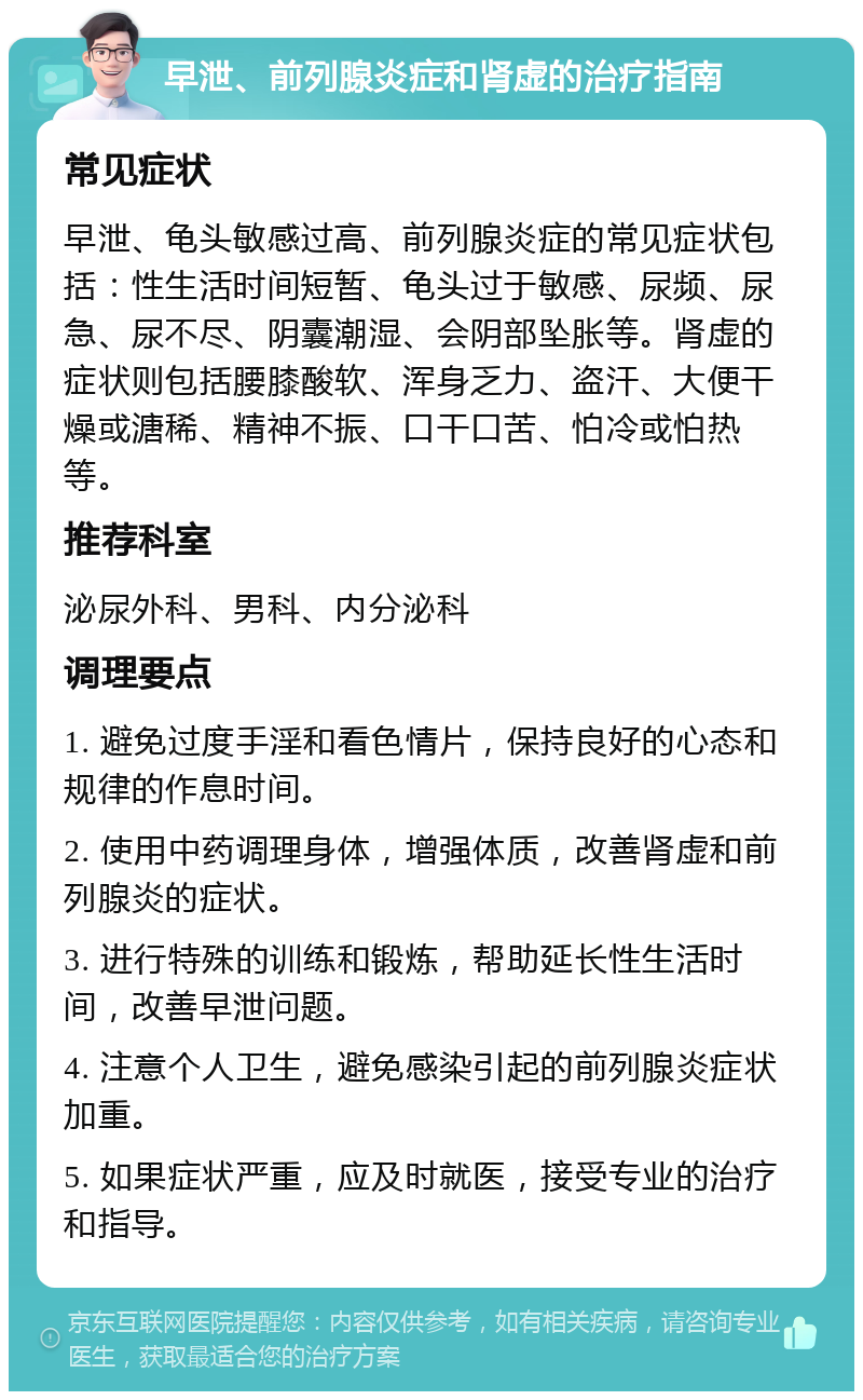 早泄、前列腺炎症和肾虚的治疗指南 常见症状 早泄、龟头敏感过高、前列腺炎症的常见症状包括：性生活时间短暂、龟头过于敏感、尿频、尿急、尿不尽、阴囊潮湿、会阴部坠胀等。肾虚的症状则包括腰膝酸软、浑身乏力、盗汗、大便干燥或溏稀、精神不振、口干口苦、怕冷或怕热等。 推荐科室 泌尿外科、男科、内分泌科 调理要点 1. 避免过度手淫和看色情片，保持良好的心态和规律的作息时间。 2. 使用中药调理身体，增强体质，改善肾虚和前列腺炎的症状。 3. 进行特殊的训练和锻炼，帮助延长性生活时间，改善早泄问题。 4. 注意个人卫生，避免感染引起的前列腺炎症状加重。 5. 如果症状严重，应及时就医，接受专业的治疗和指导。