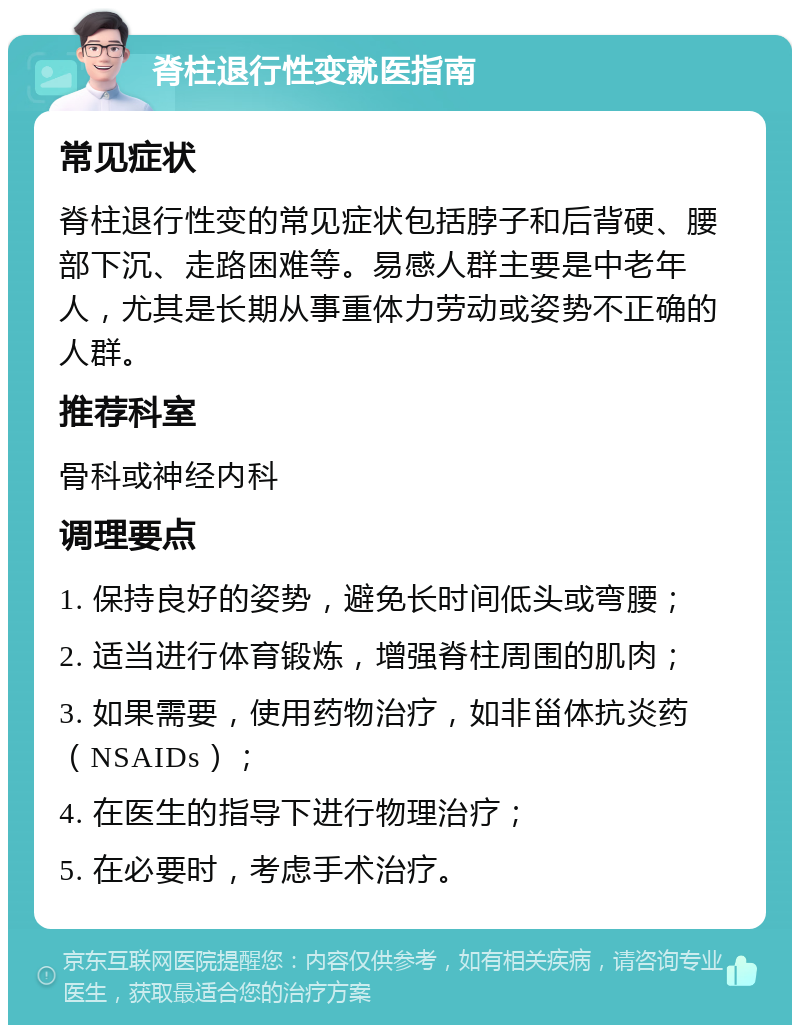 脊柱退行性变就医指南 常见症状 脊柱退行性变的常见症状包括脖子和后背硬、腰部下沉、走路困难等。易感人群主要是中老年人，尤其是长期从事重体力劳动或姿势不正确的人群。 推荐科室 骨科或神经内科 调理要点 1. 保持良好的姿势，避免长时间低头或弯腰； 2. 适当进行体育锻炼，增强脊柱周围的肌肉； 3. 如果需要，使用药物治疗，如非甾体抗炎药（NSAIDs）； 4. 在医生的指导下进行物理治疗； 5. 在必要时，考虑手术治疗。