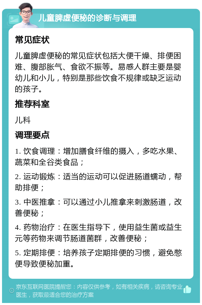 儿童脾虚便秘的诊断与调理 常见症状 儿童脾虚便秘的常见症状包括大便干燥、排便困难、腹部胀气、食欲不振等。易感人群主要是婴幼儿和小儿，特别是那些饮食不规律或缺乏运动的孩子。 推荐科室 儿科 调理要点 1. 饮食调理：增加膳食纤维的摄入，多吃水果、蔬菜和全谷类食品； 2. 运动锻炼：适当的运动可以促进肠道蠕动，帮助排便； 3. 中医推拿：可以通过小儿推拿来刺激肠道，改善便秘； 4. 药物治疗：在医生指导下，使用益生菌或益生元等药物来调节肠道菌群，改善便秘； 5. 定期排便：培养孩子定期排便的习惯，避免憋便导致便秘加重。