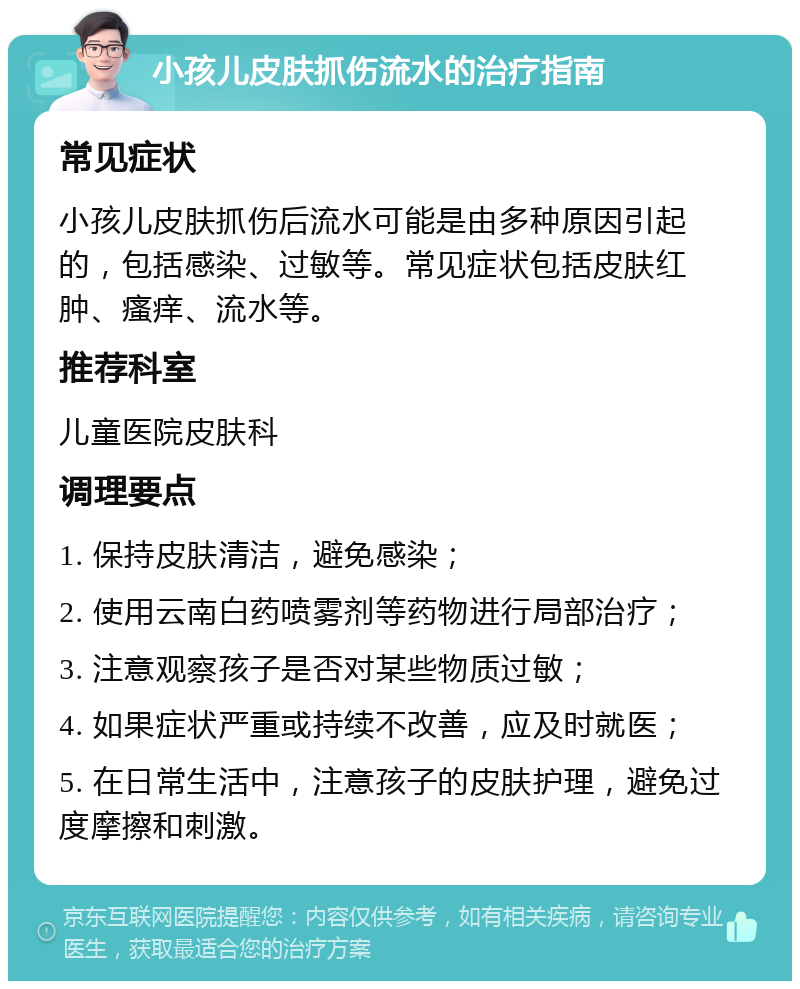 小孩儿皮肤抓伤流水的治疗指南 常见症状 小孩儿皮肤抓伤后流水可能是由多种原因引起的，包括感染、过敏等。常见症状包括皮肤红肿、瘙痒、流水等。 推荐科室 儿童医院皮肤科 调理要点 1. 保持皮肤清洁，避免感染； 2. 使用云南白药喷雾剂等药物进行局部治疗； 3. 注意观察孩子是否对某些物质过敏； 4. 如果症状严重或持续不改善，应及时就医； 5. 在日常生活中，注意孩子的皮肤护理，避免过度摩擦和刺激。