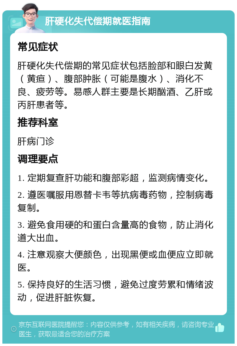 肝硬化失代偿期就医指南 常见症状 肝硬化失代偿期的常见症状包括脸部和眼白发黄（黄疸）、腹部肿胀（可能是腹水）、消化不良、疲劳等。易感人群主要是长期酗酒、乙肝或丙肝患者等。 推荐科室 肝病门诊 调理要点 1. 定期复查肝功能和腹部彩超，监测病情变化。 2. 遵医嘱服用恩替卡韦等抗病毒药物，控制病毒复制。 3. 避免食用硬的和蛋白含量高的食物，防止消化道大出血。 4. 注意观察大便颜色，出现黑便或血便应立即就医。 5. 保持良好的生活习惯，避免过度劳累和情绪波动，促进肝脏恢复。