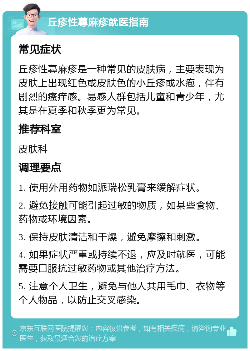 丘疹性蕁麻疹就医指南 常见症状 丘疹性蕁麻疹是一种常见的皮肤病，主要表现为皮肤上出现红色或皮肤色的小丘疹或水疱，伴有剧烈的瘙痒感。易感人群包括儿童和青少年，尤其是在夏季和秋季更为常见。 推荐科室 皮肤科 调理要点 1. 使用外用药物如派瑞松乳膏来缓解症状。 2. 避免接触可能引起过敏的物质，如某些食物、药物或环境因素。 3. 保持皮肤清洁和干燥，避免摩擦和刺激。 4. 如果症状严重或持续不退，应及时就医，可能需要口服抗过敏药物或其他治疗方法。 5. 注意个人卫生，避免与他人共用毛巾、衣物等个人物品，以防止交叉感染。