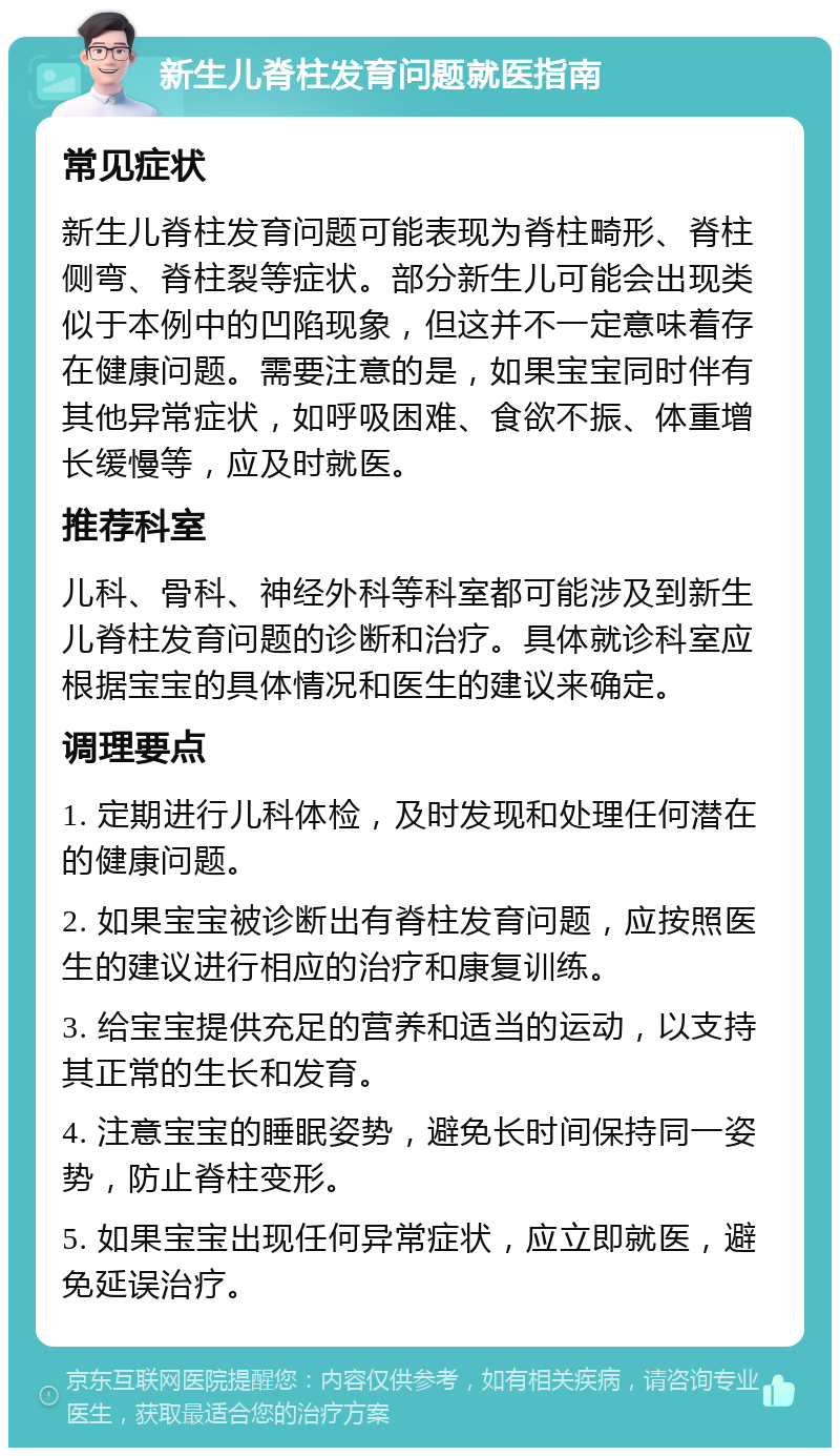 新生儿脊柱发育问题就医指南 常见症状 新生儿脊柱发育问题可能表现为脊柱畸形、脊柱侧弯、脊柱裂等症状。部分新生儿可能会出现类似于本例中的凹陷现象，但这并不一定意味着存在健康问题。需要注意的是，如果宝宝同时伴有其他异常症状，如呼吸困难、食欲不振、体重增长缓慢等，应及时就医。 推荐科室 儿科、骨科、神经外科等科室都可能涉及到新生儿脊柱发育问题的诊断和治疗。具体就诊科室应根据宝宝的具体情况和医生的建议来确定。 调理要点 1. 定期进行儿科体检，及时发现和处理任何潜在的健康问题。 2. 如果宝宝被诊断出有脊柱发育问题，应按照医生的建议进行相应的治疗和康复训练。 3. 给宝宝提供充足的营养和适当的运动，以支持其正常的生长和发育。 4. 注意宝宝的睡眠姿势，避免长时间保持同一姿势，防止脊柱变形。 5. 如果宝宝出现任何异常症状，应立即就医，避免延误治疗。