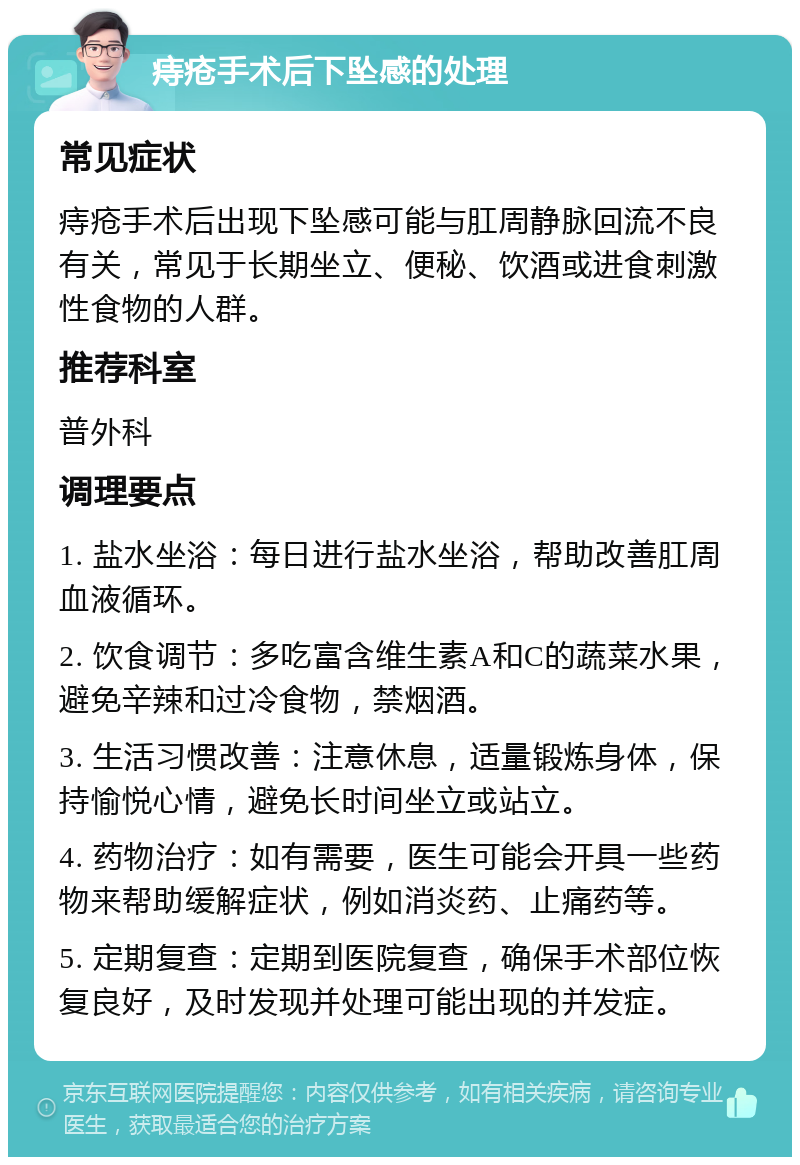 痔疮手术后下坠感的处理 常见症状 痔疮手术后出现下坠感可能与肛周静脉回流不良有关，常见于长期坐立、便秘、饮酒或进食刺激性食物的人群。 推荐科室 普外科 调理要点 1. 盐水坐浴：每日进行盐水坐浴，帮助改善肛周血液循环。 2. 饮食调节：多吃富含维生素A和C的蔬菜水果，避免辛辣和过冷食物，禁烟酒。 3. 生活习惯改善：注意休息，适量锻炼身体，保持愉悦心情，避免长时间坐立或站立。 4. 药物治疗：如有需要，医生可能会开具一些药物来帮助缓解症状，例如消炎药、止痛药等。 5. 定期复查：定期到医院复查，确保手术部位恢复良好，及时发现并处理可能出现的并发症。