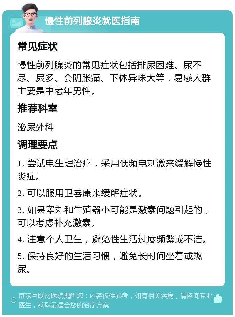 慢性前列腺炎就医指南 常见症状 慢性前列腺炎的常见症状包括排尿困难、尿不尽、尿多、会阴胀痛、下体异味大等，易感人群主要是中老年男性。 推荐科室 泌尿外科 调理要点 1. 尝试电生理治疗，采用低频电刺激来缓解慢性炎症。 2. 可以服用卫喜康来缓解症状。 3. 如果睾丸和生殖器小可能是激素问题引起的，可以考虑补充激素。 4. 注意个人卫生，避免性生活过度频繁或不洁。 5. 保持良好的生活习惯，避免长时间坐着或憋尿。