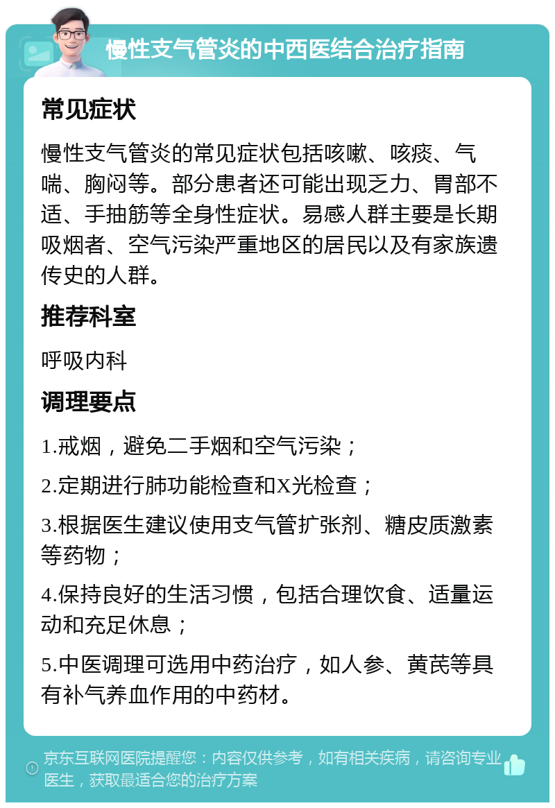 慢性支气管炎的中西医结合治疗指南 常见症状 慢性支气管炎的常见症状包括咳嗽、咳痰、气喘、胸闷等。部分患者还可能出现乏力、胃部不适、手抽筋等全身性症状。易感人群主要是长期吸烟者、空气污染严重地区的居民以及有家族遗传史的人群。 推荐科室 呼吸内科 调理要点 1.戒烟，避免二手烟和空气污染； 2.定期进行肺功能检查和X光检查； 3.根据医生建议使用支气管扩张剂、糖皮质激素等药物； 4.保持良好的生活习惯，包括合理饮食、适量运动和充足休息； 5.中医调理可选用中药治疗，如人参、黄芪等具有补气养血作用的中药材。