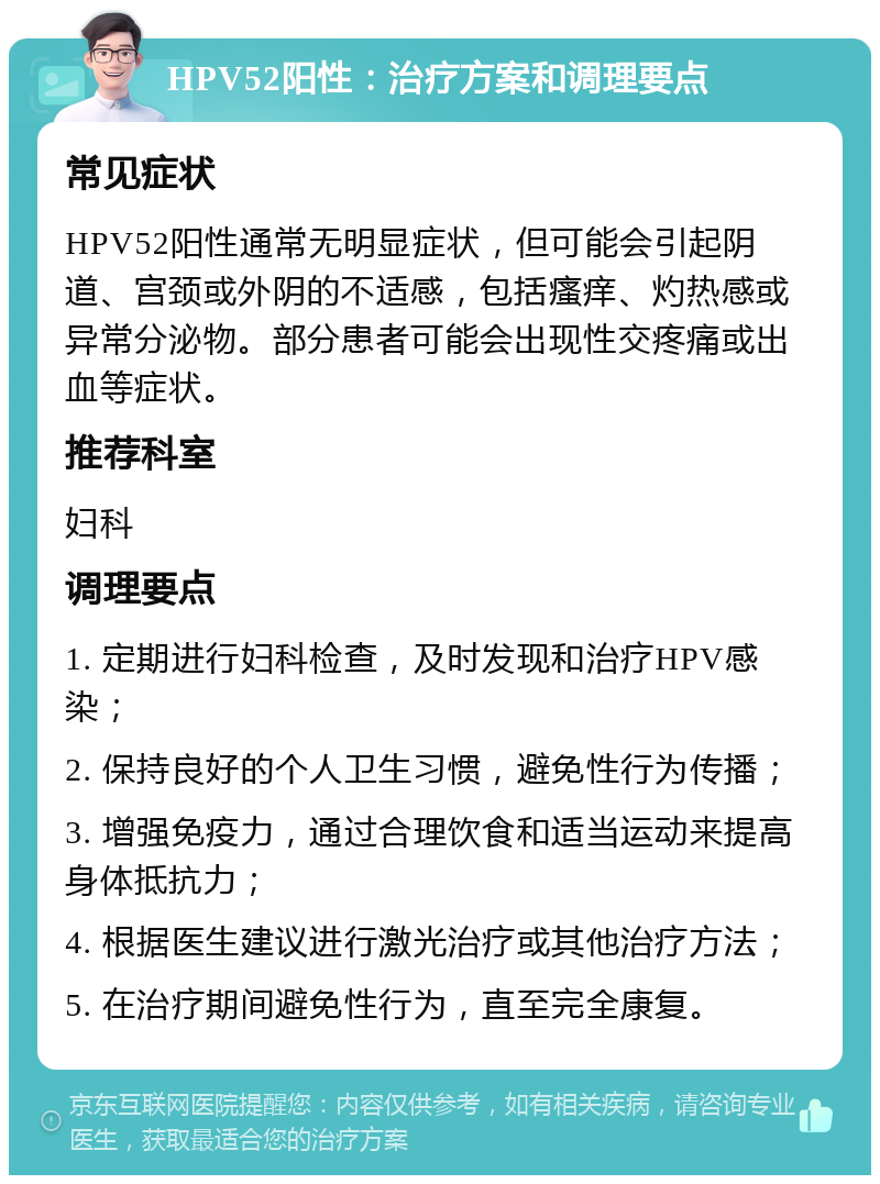 HPV52阳性：治疗方案和调理要点 常见症状 HPV52阳性通常无明显症状，但可能会引起阴道、宫颈或外阴的不适感，包括瘙痒、灼热感或异常分泌物。部分患者可能会出现性交疼痛或出血等症状。 推荐科室 妇科 调理要点 1. 定期进行妇科检查，及时发现和治疗HPV感染； 2. 保持良好的个人卫生习惯，避免性行为传播； 3. 增强免疫力，通过合理饮食和适当运动来提高身体抵抗力； 4. 根据医生建议进行激光治疗或其他治疗方法； 5. 在治疗期间避免性行为，直至完全康复。