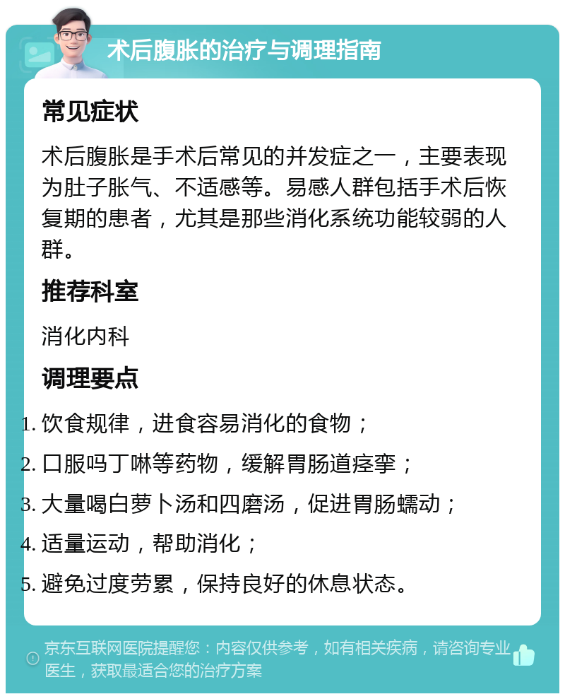 术后腹胀的治疗与调理指南 常见症状 术后腹胀是手术后常见的并发症之一，主要表现为肚子胀气、不适感等。易感人群包括手术后恢复期的患者，尤其是那些消化系统功能较弱的人群。 推荐科室 消化内科 调理要点 饮食规律，进食容易消化的食物； 口服吗丁啉等药物，缓解胃肠道痉挛； 大量喝白萝卜汤和四磨汤，促进胃肠蠕动； 适量运动，帮助消化； 避免过度劳累，保持良好的休息状态。