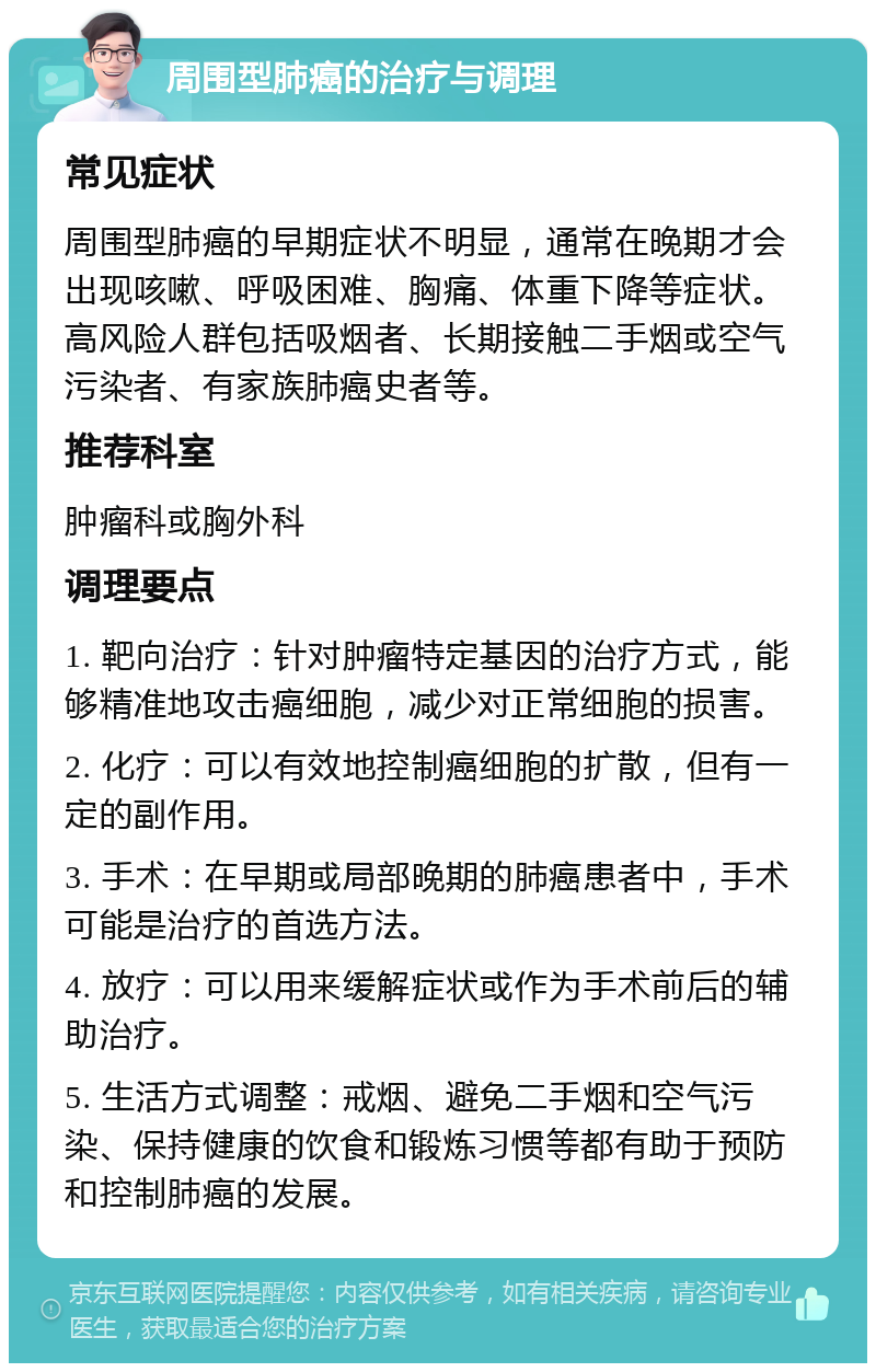 周围型肺癌的治疗与调理 常见症状 周围型肺癌的早期症状不明显，通常在晚期才会出现咳嗽、呼吸困难、胸痛、体重下降等症状。高风险人群包括吸烟者、长期接触二手烟或空气污染者、有家族肺癌史者等。 推荐科室 肿瘤科或胸外科 调理要点 1. 靶向治疗：针对肿瘤特定基因的治疗方式，能够精准地攻击癌细胞，减少对正常细胞的损害。 2. 化疗：可以有效地控制癌细胞的扩散，但有一定的副作用。 3. 手术：在早期或局部晚期的肺癌患者中，手术可能是治疗的首选方法。 4. 放疗：可以用来缓解症状或作为手术前后的辅助治疗。 5. 生活方式调整：戒烟、避免二手烟和空气污染、保持健康的饮食和锻炼习惯等都有助于预防和控制肺癌的发展。