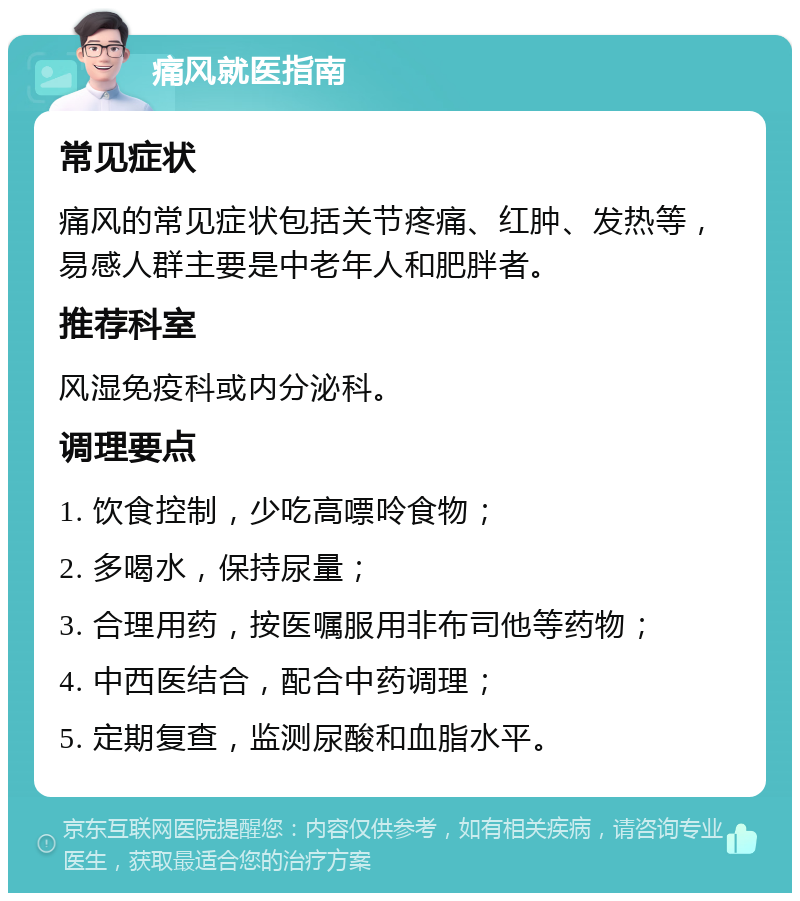 痛风就医指南 常见症状 痛风的常见症状包括关节疼痛、红肿、发热等，易感人群主要是中老年人和肥胖者。 推荐科室 风湿免疫科或内分泌科。 调理要点 1. 饮食控制，少吃高嘌呤食物； 2. 多喝水，保持尿量； 3. 合理用药，按医嘱服用非布司他等药物； 4. 中西医结合，配合中药调理； 5. 定期复查，监测尿酸和血脂水平。