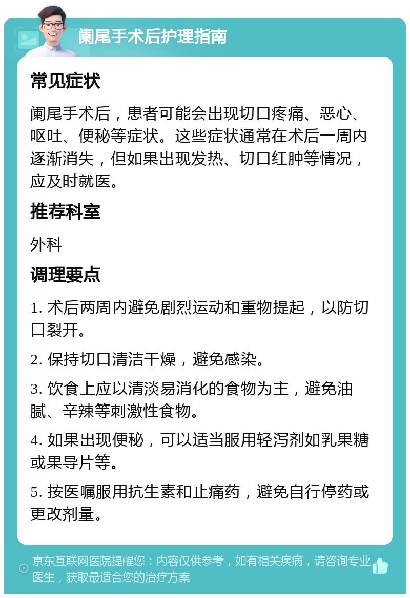 阑尾手术后护理指南 常见症状 阑尾手术后，患者可能会出现切口疼痛、恶心、呕吐、便秘等症状。这些症状通常在术后一周内逐渐消失，但如果出现发热、切口红肿等情况，应及时就医。 推荐科室 外科 调理要点 1. 术后两周内避免剧烈运动和重物提起，以防切口裂开。 2. 保持切口清洁干燥，避免感染。 3. 饮食上应以清淡易消化的食物为主，避免油腻、辛辣等刺激性食物。 4. 如果出现便秘，可以适当服用轻泻剂如乳果糖或果导片等。 5. 按医嘱服用抗生素和止痛药，避免自行停药或更改剂量。