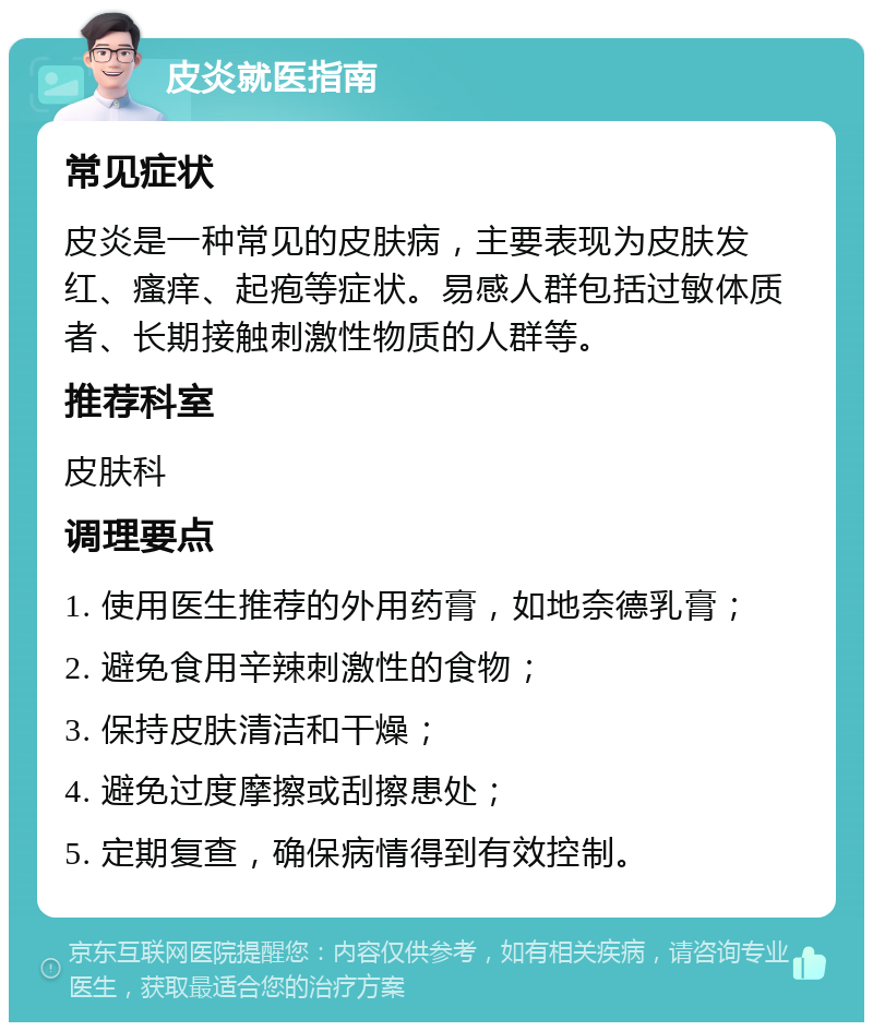 皮炎就医指南 常见症状 皮炎是一种常见的皮肤病，主要表现为皮肤发红、瘙痒、起疱等症状。易感人群包括过敏体质者、长期接触刺激性物质的人群等。 推荐科室 皮肤科 调理要点 1. 使用医生推荐的外用药膏，如地奈德乳膏； 2. 避免食用辛辣刺激性的食物； 3. 保持皮肤清洁和干燥； 4. 避免过度摩擦或刮擦患处； 5. 定期复查，确保病情得到有效控制。