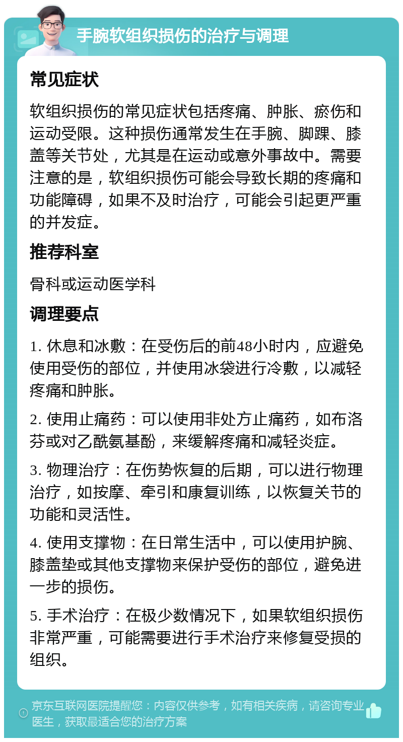 手腕软组织损伤的治疗与调理 常见症状 软组织损伤的常见症状包括疼痛、肿胀、瘀伤和运动受限。这种损伤通常发生在手腕、脚踝、膝盖等关节处，尤其是在运动或意外事故中。需要注意的是，软组织损伤可能会导致长期的疼痛和功能障碍，如果不及时治疗，可能会引起更严重的并发症。 推荐科室 骨科或运动医学科 调理要点 1. 休息和冰敷：在受伤后的前48小时内，应避免使用受伤的部位，并使用冰袋进行冷敷，以减轻疼痛和肿胀。 2. 使用止痛药：可以使用非处方止痛药，如布洛芬或对乙酰氨基酚，来缓解疼痛和减轻炎症。 3. 物理治疗：在伤势恢复的后期，可以进行物理治疗，如按摩、牵引和康复训练，以恢复关节的功能和灵活性。 4. 使用支撑物：在日常生活中，可以使用护腕、膝盖垫或其他支撑物来保护受伤的部位，避免进一步的损伤。 5. 手术治疗：在极少数情况下，如果软组织损伤非常严重，可能需要进行手术治疗来修复受损的组织。