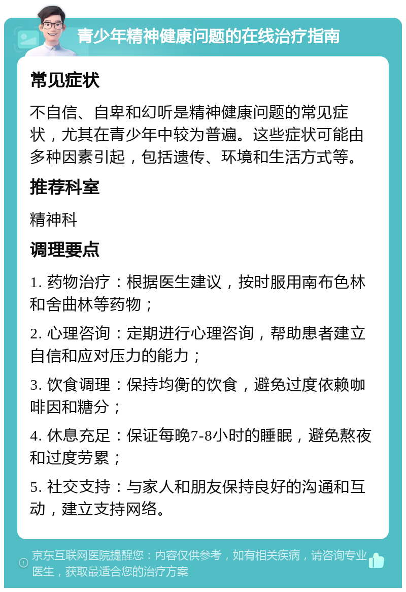 青少年精神健康问题的在线治疗指南 常见症状 不自信、自卑和幻听是精神健康问题的常见症状，尤其在青少年中较为普遍。这些症状可能由多种因素引起，包括遗传、环境和生活方式等。 推荐科室 精神科 调理要点 1. 药物治疗：根据医生建议，按时服用南布色林和舍曲林等药物； 2. 心理咨询：定期进行心理咨询，帮助患者建立自信和应对压力的能力； 3. 饮食调理：保持均衡的饮食，避免过度依赖咖啡因和糖分； 4. 休息充足：保证每晚7-8小时的睡眠，避免熬夜和过度劳累； 5. 社交支持：与家人和朋友保持良好的沟通和互动，建立支持网络。