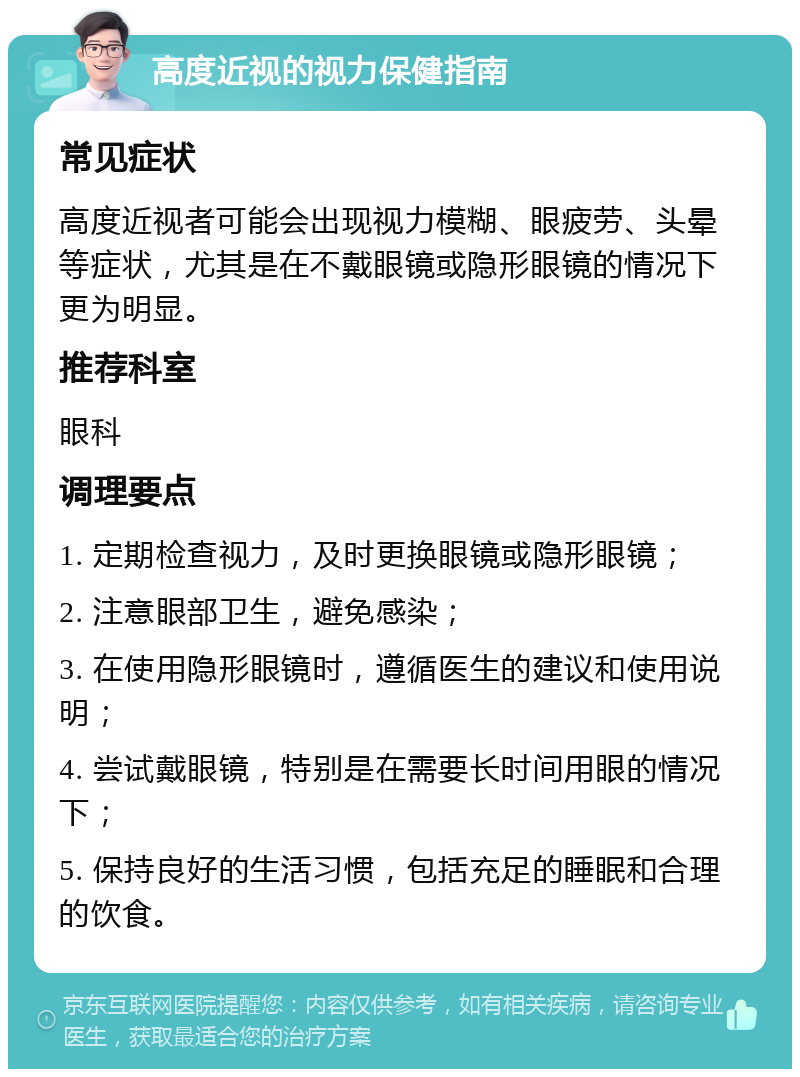 高度近视的视力保健指南 常见症状 高度近视者可能会出现视力模糊、眼疲劳、头晕等症状，尤其是在不戴眼镜或隐形眼镜的情况下更为明显。 推荐科室 眼科 调理要点 1. 定期检查视力，及时更换眼镜或隐形眼镜； 2. 注意眼部卫生，避免感染； 3. 在使用隐形眼镜时，遵循医生的建议和使用说明； 4. 尝试戴眼镜，特别是在需要长时间用眼的情况下； 5. 保持良好的生活习惯，包括充足的睡眠和合理的饮食。