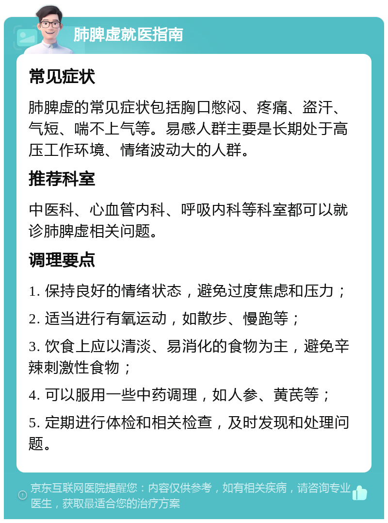 肺脾虚就医指南 常见症状 肺脾虚的常见症状包括胸口憋闷、疼痛、盗汗、气短、喘不上气等。易感人群主要是长期处于高压工作环境、情绪波动大的人群。 推荐科室 中医科、心血管内科、呼吸内科等科室都可以就诊肺脾虚相关问题。 调理要点 1. 保持良好的情绪状态，避免过度焦虑和压力； 2. 适当进行有氧运动，如散步、慢跑等； 3. 饮食上应以清淡、易消化的食物为主，避免辛辣刺激性食物； 4. 可以服用一些中药调理，如人参、黄芪等； 5. 定期进行体检和相关检查，及时发现和处理问题。