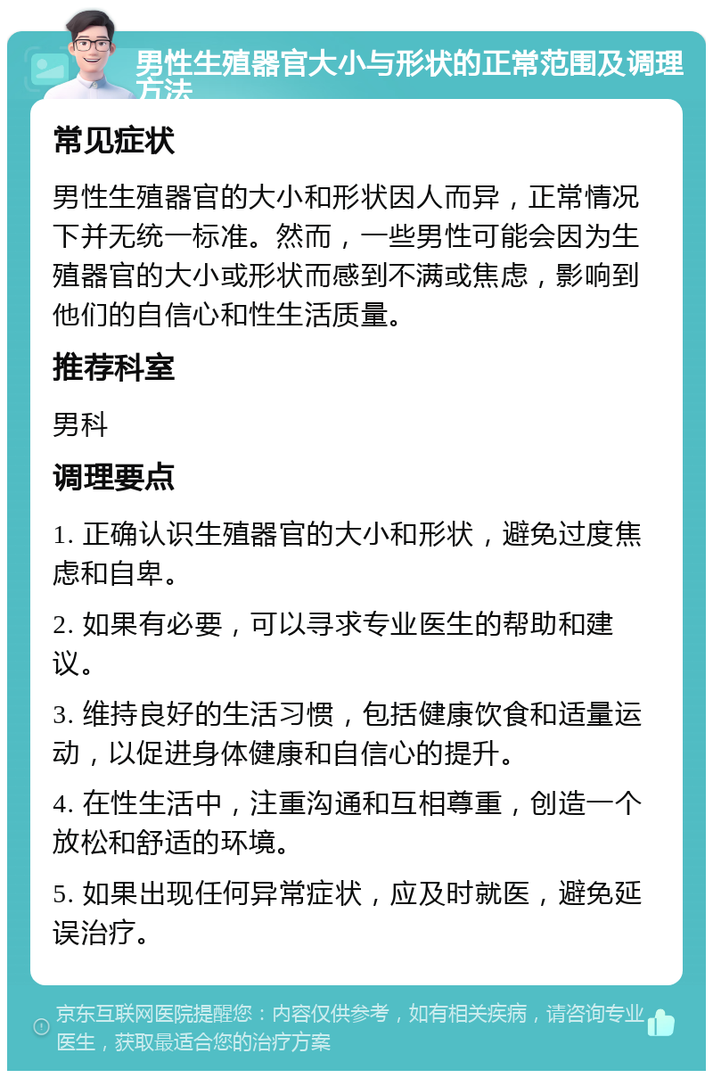 男性生殖器官大小与形状的正常范围及调理方法 常见症状 男性生殖器官的大小和形状因人而异，正常情况下并无统一标准。然而，一些男性可能会因为生殖器官的大小或形状而感到不满或焦虑，影响到他们的自信心和性生活质量。 推荐科室 男科 调理要点 1. 正确认识生殖器官的大小和形状，避免过度焦虑和自卑。 2. 如果有必要，可以寻求专业医生的帮助和建议。 3. 维持良好的生活习惯，包括健康饮食和适量运动，以促进身体健康和自信心的提升。 4. 在性生活中，注重沟通和互相尊重，创造一个放松和舒适的环境。 5. 如果出现任何异常症状，应及时就医，避免延误治疗。