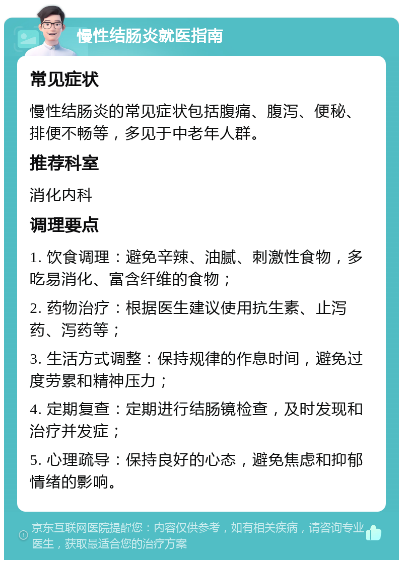 慢性结肠炎就医指南 常见症状 慢性结肠炎的常见症状包括腹痛、腹泻、便秘、排便不畅等，多见于中老年人群。 推荐科室 消化内科 调理要点 1. 饮食调理：避免辛辣、油腻、刺激性食物，多吃易消化、富含纤维的食物； 2. 药物治疗：根据医生建议使用抗生素、止泻药、泻药等； 3. 生活方式调整：保持规律的作息时间，避免过度劳累和精神压力； 4. 定期复查：定期进行结肠镜检查，及时发现和治疗并发症； 5. 心理疏导：保持良好的心态，避免焦虑和抑郁情绪的影响。