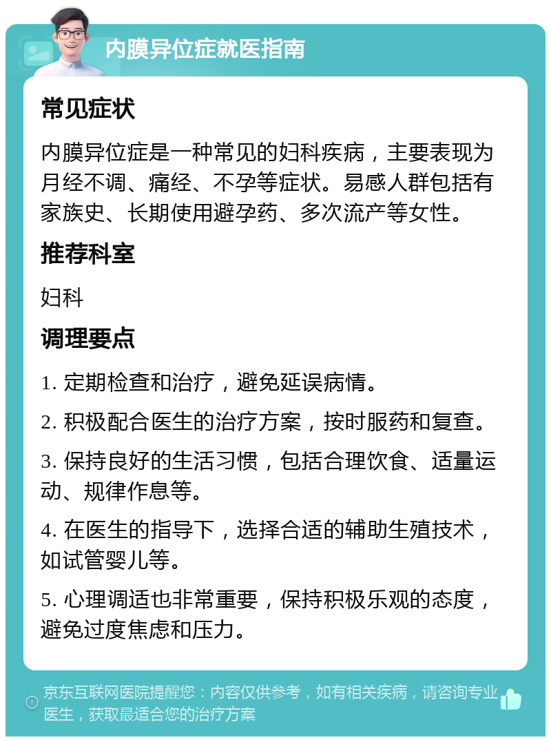 内膜异位症就医指南 常见症状 内膜异位症是一种常见的妇科疾病，主要表现为月经不调、痛经、不孕等症状。易感人群包括有家族史、长期使用避孕药、多次流产等女性。 推荐科室 妇科 调理要点 1. 定期检查和治疗，避免延误病情。 2. 积极配合医生的治疗方案，按时服药和复查。 3. 保持良好的生活习惯，包括合理饮食、适量运动、规律作息等。 4. 在医生的指导下，选择合适的辅助生殖技术，如试管婴儿等。 5. 心理调适也非常重要，保持积极乐观的态度，避免过度焦虑和压力。