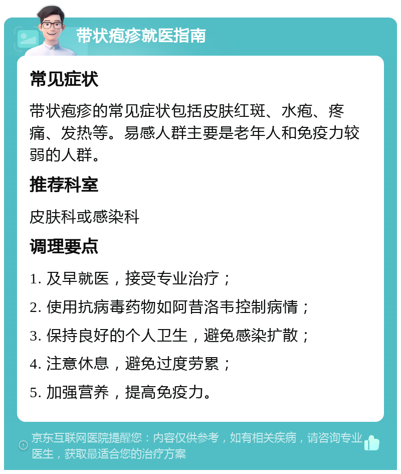 带状疱疹就医指南 常见症状 带状疱疹的常见症状包括皮肤红斑、水疱、疼痛、发热等。易感人群主要是老年人和免疫力较弱的人群。 推荐科室 皮肤科或感染科 调理要点 1. 及早就医，接受专业治疗； 2. 使用抗病毒药物如阿昔洛韦控制病情； 3. 保持良好的个人卫生，避免感染扩散； 4. 注意休息，避免过度劳累； 5. 加强营养，提高免疫力。