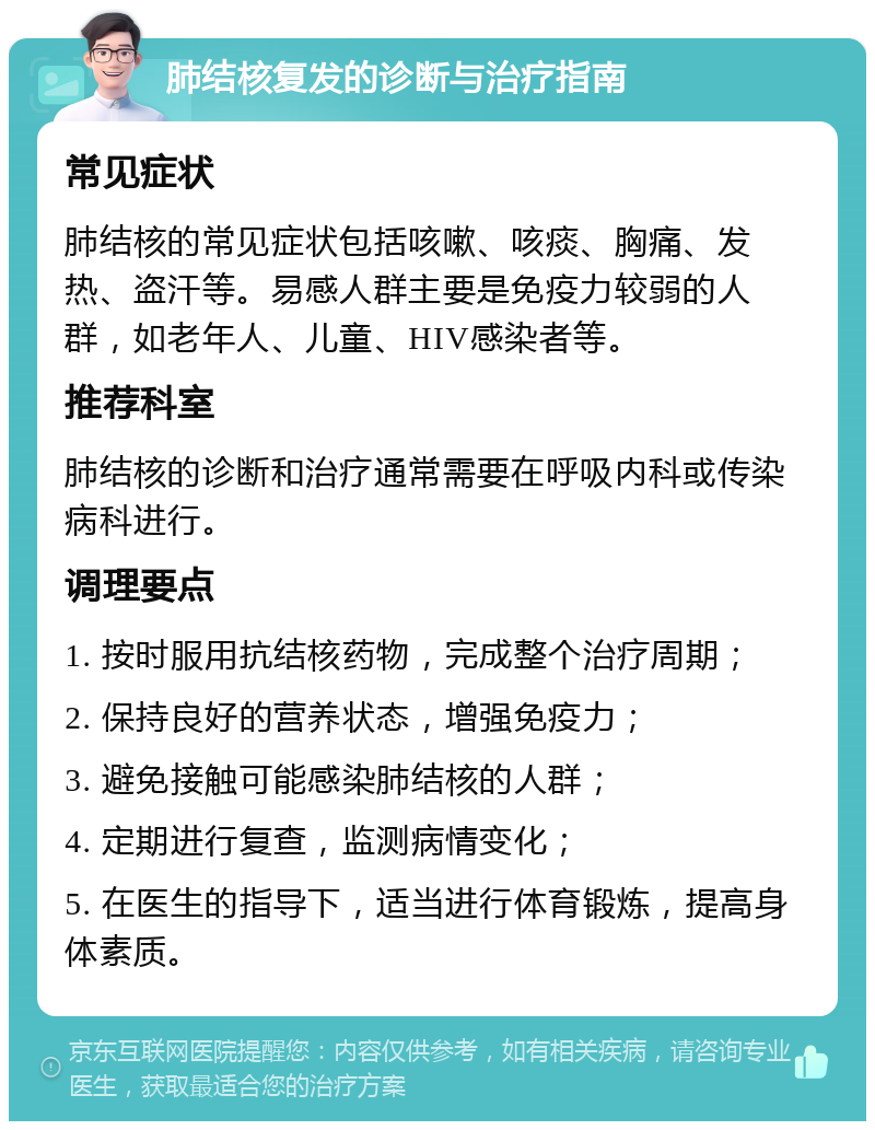 肺结核复发的诊断与治疗指南 常见症状 肺结核的常见症状包括咳嗽、咳痰、胸痛、发热、盗汗等。易感人群主要是免疫力较弱的人群，如老年人、儿童、HIV感染者等。 推荐科室 肺结核的诊断和治疗通常需要在呼吸内科或传染病科进行。 调理要点 1. 按时服用抗结核药物，完成整个治疗周期； 2. 保持良好的营养状态，增强免疫力； 3. 避免接触可能感染肺结核的人群； 4. 定期进行复查，监测病情变化； 5. 在医生的指导下，适当进行体育锻炼，提高身体素质。