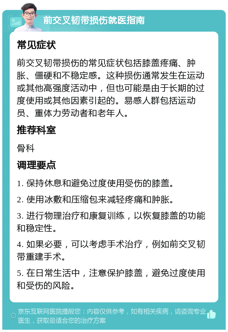 前交叉韧带损伤就医指南 常见症状 前交叉韧带损伤的常见症状包括膝盖疼痛、肿胀、僵硬和不稳定感。这种损伤通常发生在运动或其他高强度活动中，但也可能是由于长期的过度使用或其他因素引起的。易感人群包括运动员、重体力劳动者和老年人。 推荐科室 骨科 调理要点 1. 保持休息和避免过度使用受伤的膝盖。 2. 使用冰敷和压缩包来减轻疼痛和肿胀。 3. 进行物理治疗和康复训练，以恢复膝盖的功能和稳定性。 4. 如果必要，可以考虑手术治疗，例如前交叉韧带重建手术。 5. 在日常生活中，注意保护膝盖，避免过度使用和受伤的风险。