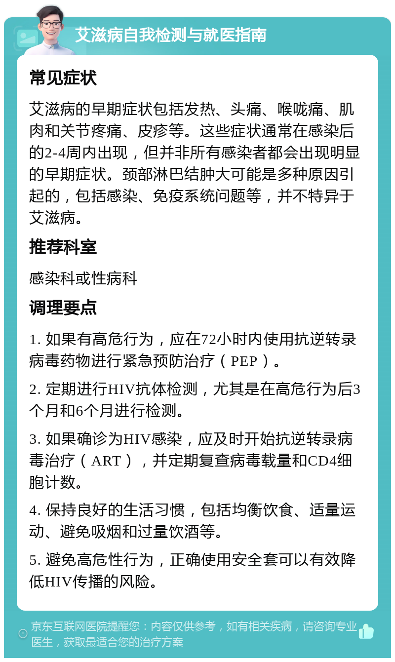 艾滋病自我检测与就医指南 常见症状 艾滋病的早期症状包括发热、头痛、喉咙痛、肌肉和关节疼痛、皮疹等。这些症状通常在感染后的2-4周内出现，但并非所有感染者都会出现明显的早期症状。颈部淋巴结肿大可能是多种原因引起的，包括感染、免疫系统问题等，并不特异于艾滋病。 推荐科室 感染科或性病科 调理要点 1. 如果有高危行为，应在72小时内使用抗逆转录病毒药物进行紧急预防治疗（PEP）。 2. 定期进行HIV抗体检测，尤其是在高危行为后3个月和6个月进行检测。 3. 如果确诊为HIV感染，应及时开始抗逆转录病毒治疗（ART），并定期复查病毒载量和CD4细胞计数。 4. 保持良好的生活习惯，包括均衡饮食、适量运动、避免吸烟和过量饮酒等。 5. 避免高危性行为，正确使用安全套可以有效降低HIV传播的风险。