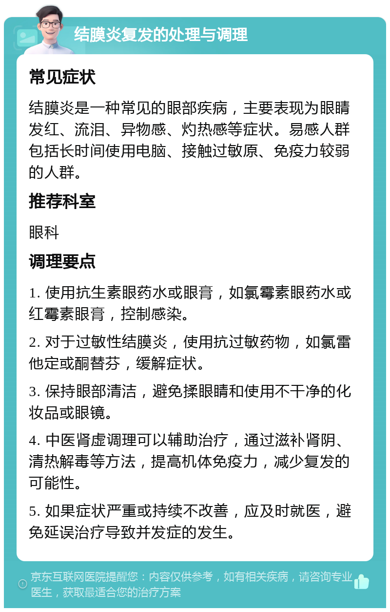 结膜炎复发的处理与调理 常见症状 结膜炎是一种常见的眼部疾病，主要表现为眼睛发红、流泪、异物感、灼热感等症状。易感人群包括长时间使用电脑、接触过敏原、免疫力较弱的人群。 推荐科室 眼科 调理要点 1. 使用抗生素眼药水或眼膏，如氯霉素眼药水或红霉素眼膏，控制感染。 2. 对于过敏性结膜炎，使用抗过敏药物，如氯雷他定或酮替芬，缓解症状。 3. 保持眼部清洁，避免揉眼睛和使用不干净的化妆品或眼镜。 4. 中医肾虚调理可以辅助治疗，通过滋补肾阴、清热解毒等方法，提高机体免疫力，减少复发的可能性。 5. 如果症状严重或持续不改善，应及时就医，避免延误治疗导致并发症的发生。