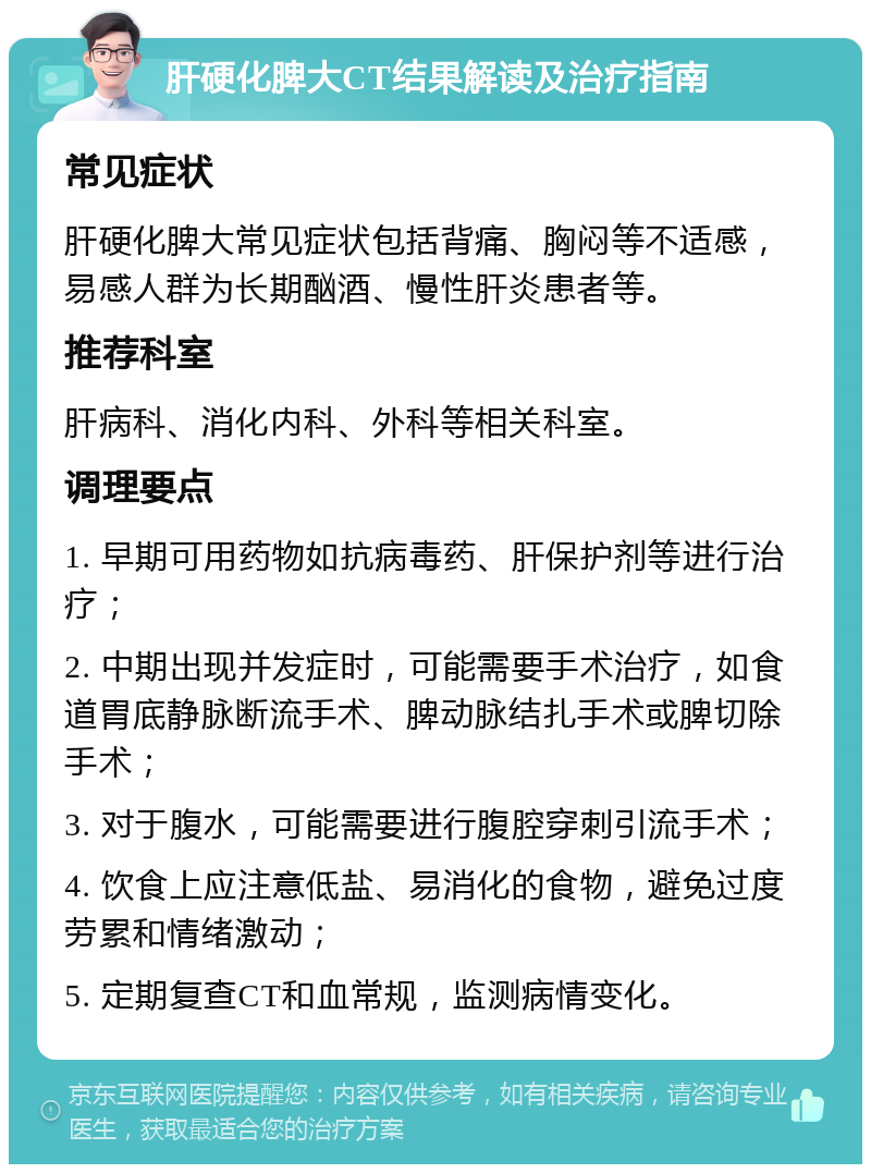 肝硬化脾大CT结果解读及治疗指南 常见症状 肝硬化脾大常见症状包括背痛、胸闷等不适感，易感人群为长期酗酒、慢性肝炎患者等。 推荐科室 肝病科、消化内科、外科等相关科室。 调理要点 1. 早期可用药物如抗病毒药、肝保护剂等进行治疗； 2. 中期出现并发症时，可能需要手术治疗，如食道胃底静脉断流手术、脾动脉结扎手术或脾切除手术； 3. 对于腹水，可能需要进行腹腔穿刺引流手术； 4. 饮食上应注意低盐、易消化的食物，避免过度劳累和情绪激动； 5. 定期复查CT和血常规，监测病情变化。