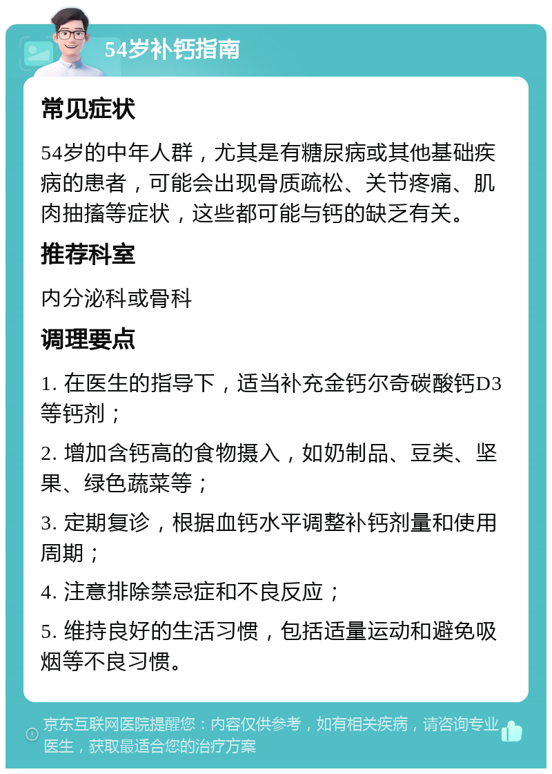 54岁补钙指南 常见症状 54岁的中年人群，尤其是有糖尿病或其他基础疾病的患者，可能会出现骨质疏松、关节疼痛、肌肉抽搐等症状，这些都可能与钙的缺乏有关。 推荐科室 内分泌科或骨科 调理要点 1. 在医生的指导下，适当补充金钙尔奇碳酸钙D3等钙剂； 2. 增加含钙高的食物摄入，如奶制品、豆类、坚果、绿色蔬菜等； 3. 定期复诊，根据血钙水平调整补钙剂量和使用周期； 4. 注意排除禁忌症和不良反应； 5. 维持良好的生活习惯，包括适量运动和避免吸烟等不良习惯。