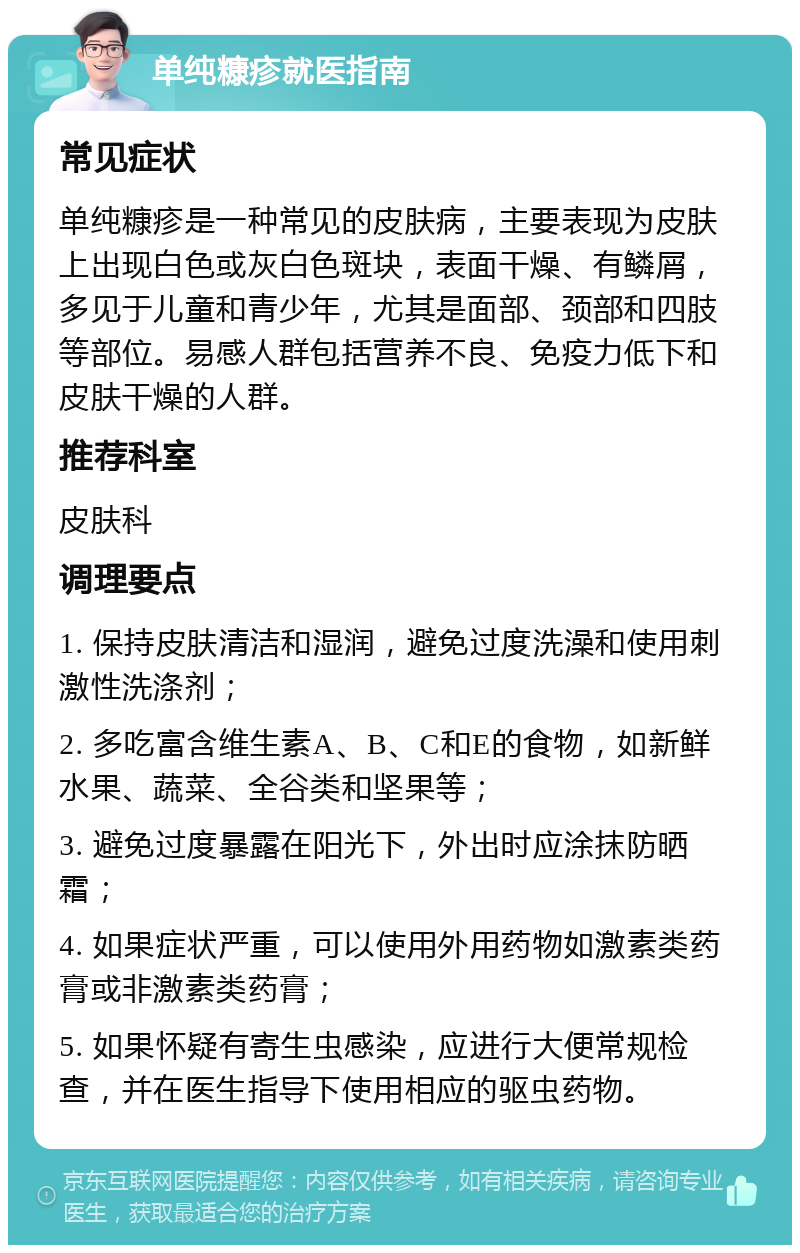 单纯糠疹就医指南 常见症状 单纯糠疹是一种常见的皮肤病，主要表现为皮肤上出现白色或灰白色斑块，表面干燥、有鳞屑，多见于儿童和青少年，尤其是面部、颈部和四肢等部位。易感人群包括营养不良、免疫力低下和皮肤干燥的人群。 推荐科室 皮肤科 调理要点 1. 保持皮肤清洁和湿润，避免过度洗澡和使用刺激性洗涤剂； 2. 多吃富含维生素A、B、C和E的食物，如新鲜水果、蔬菜、全谷类和坚果等； 3. 避免过度暴露在阳光下，外出时应涂抹防晒霜； 4. 如果症状严重，可以使用外用药物如激素类药膏或非激素类药膏； 5. 如果怀疑有寄生虫感染，应进行大便常规检查，并在医生指导下使用相应的驱虫药物。